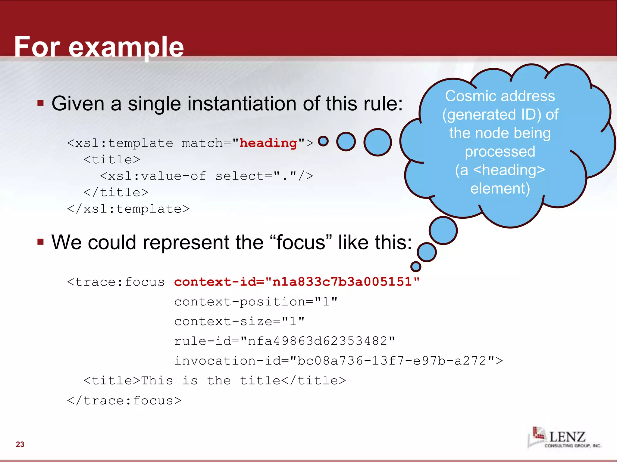 For example
 Given a single instantiation of this rule:
<xsl:template match="heading">
<title>
<xsl:value-of select="."/>
</title>
</xsl:template>
 We could represent the “focus” like this:
<trace:focus context-id="n1a833c7b3a005151"
context-position="1"
context-size="1"
rule-id="nfa49863d62353482"
invocation-id="bc08a736-13f7-e97b-a272">
<title>This is the title</title>
</trace:focus>
23
generated ID of
the node being
processed (a
<heading>
element)
Cosmic address
(generated ID) of
the node being
processed
(a <heading>
element)
 