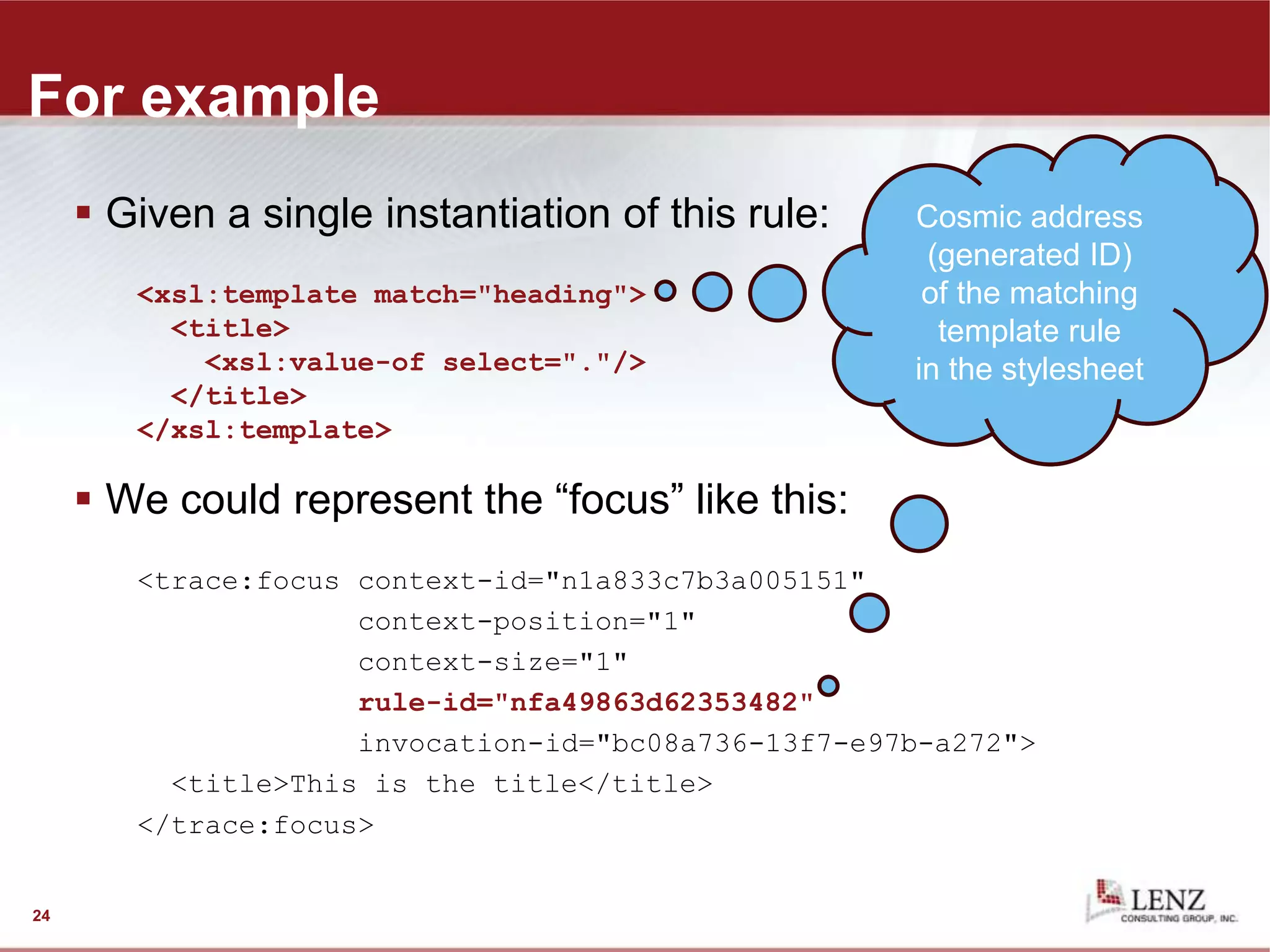 For example
 Given a single instantiation of this rule:
<xsl:template match="heading">
<title>
<xsl:value-of select="."/>
</title>
</xsl:template>
 We could represent the “focus” like this:
<trace:focus context-id="n1a833c7b3a005151"
context-position="1"
context-size="1"
rule-id="nfa49863d62353482"
invocation-id="bc08a736-13f7-e97b-a272">
<title>This is the title</title>
</trace:focus>
24
generated ID of
the node being
processed (a
<heading>
element)
Cosmic address
(generated ID)
of the matching
template rule
in the stylesheet
 