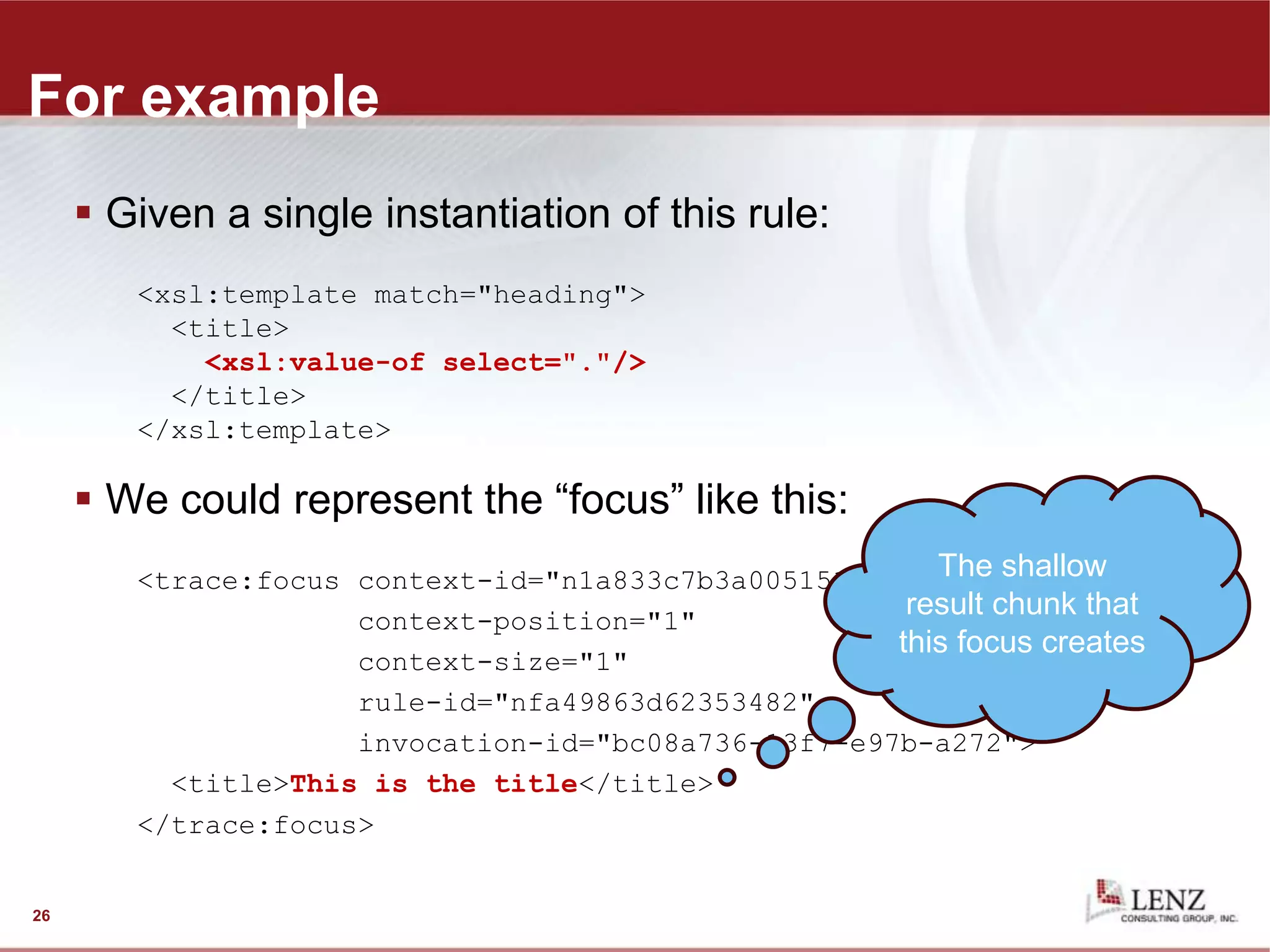 For example
 Given a single instantiation of this rule:
<xsl:template match="heading">
<title>
<xsl:value-of select="."/>
</title>
</xsl:template>
 We could represent the “focus” like this:
<trace:focus context-id="n1a833c7b3a005151"
context-position="1"
context-size="1"
rule-id="nfa49863d62353482"
invocation-id="bc08a736-13f7-e97b-a272">
<title>This is the title</title>
</trace:focus>
26
The shallow
result chunk that
this focus creates
 