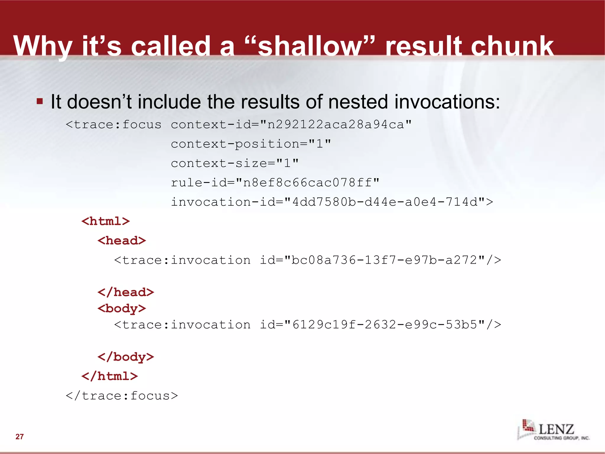 Why it’s called a “shallow” result chunk
 It doesn’t include the results of nested invocations:
<trace:focus context-id="n292122aca28a94ca"
context-position="1"
context-size="1"
rule-id="n8ef8c66cac078ff"
invocation-id="4dd7580b-d44e-a0e4-714d">
<html>
<head>
<trace:invocation id="bc08a736-13f7-e97b-a272"/>
</head>
<body>
<trace:invocation id="6129c19f-2632-e99c-53b5"/>
</body>
</html>
</trace:focus>
27
 