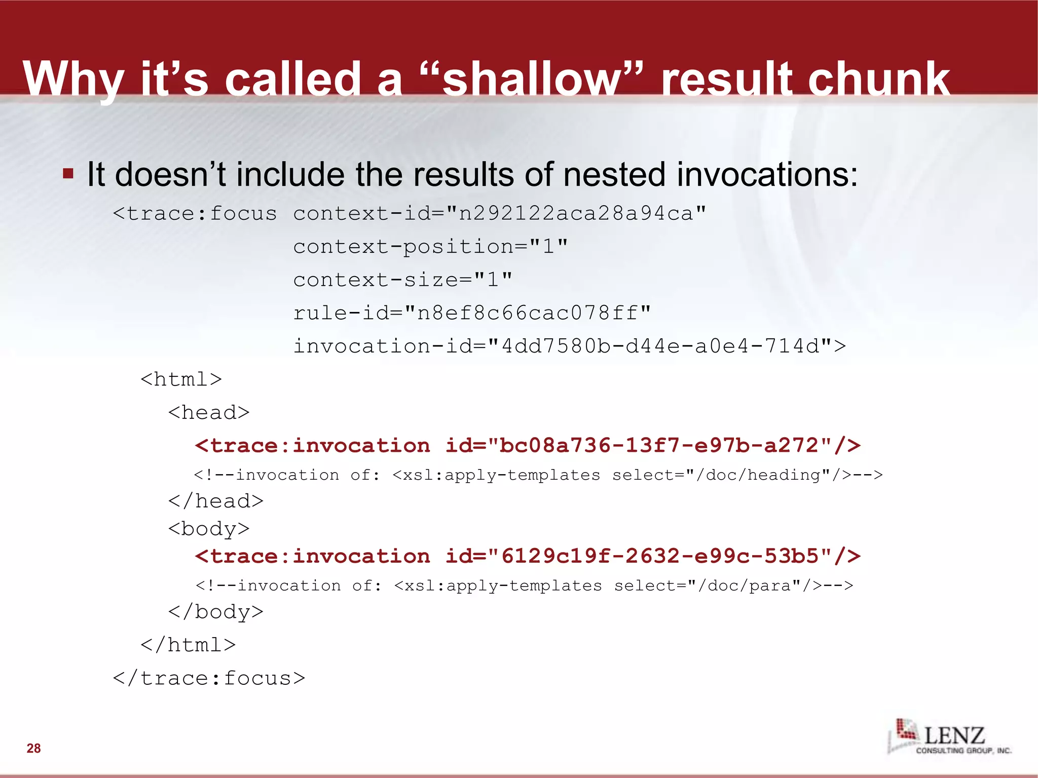 Why it’s called a “shallow” result chunk
 It doesn’t include the results of nested invocations:
<trace:focus context-id="n292122aca28a94ca"
context-position="1"
context-size="1"
rule-id="n8ef8c66cac078ff"
invocation-id="4dd7580b-d44e-a0e4-714d">
<html>
<head>
<trace:invocation id="bc08a736-13f7-e97b-a272"/>
<!--invocation of: <xsl:apply-templates select="/doc/heading"/>-->
</head>
<body>
<trace:invocation id="6129c19f-2632-e99c-53b5"/>
<!--invocation of: <xsl:apply-templates select="/doc/para"/>-->
</body>
</html>
</trace:focus>
28
 