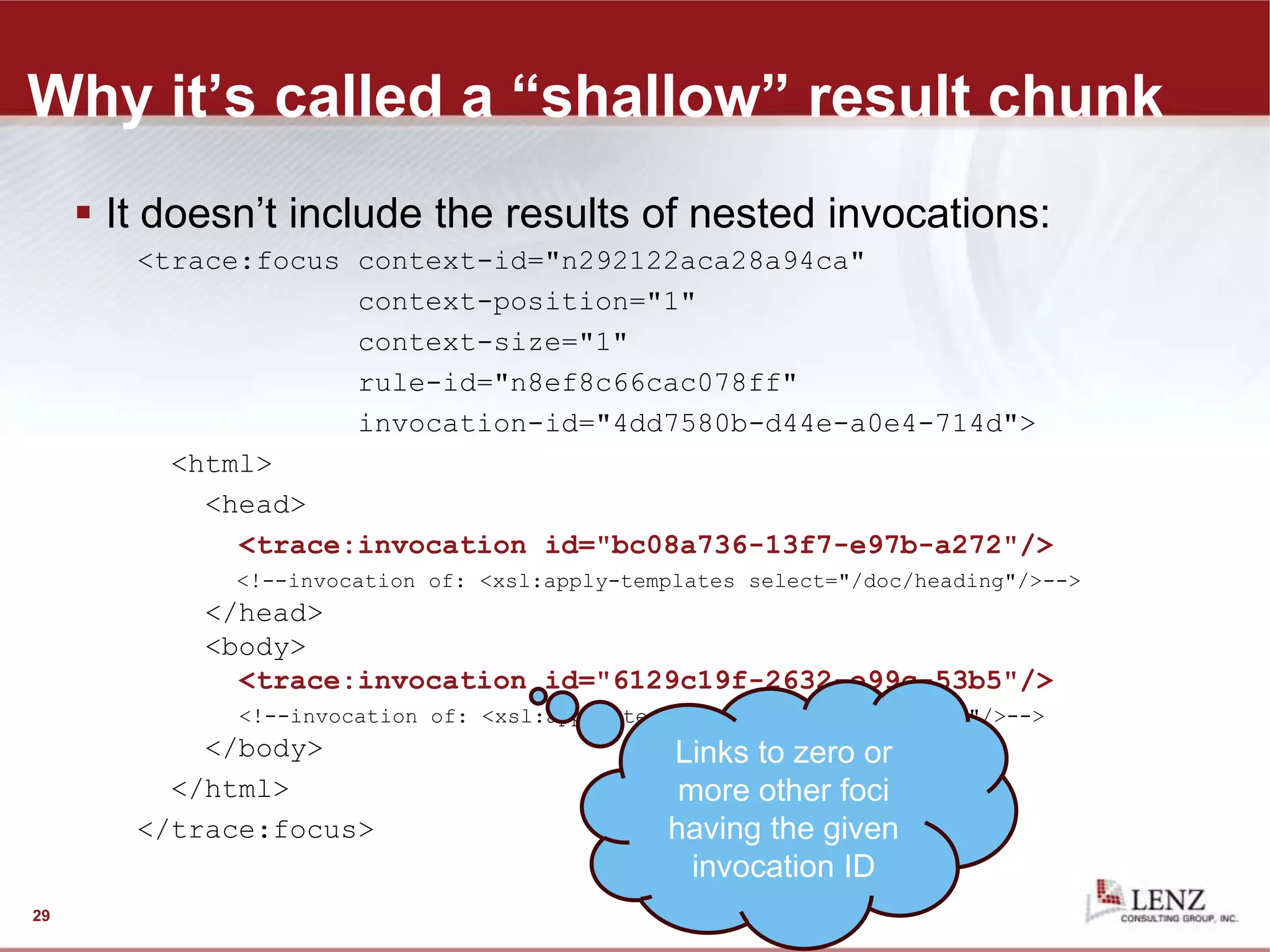 Why it’s called a “shallow” result chunk
 It doesn’t include the results of nested invocations:
<trace:focus context-id="n292122aca28a94ca"
context-position="1"
context-size="1"
rule-id="n8ef8c66cac078ff"
invocation-id="4dd7580b-d44e-a0e4-714d">
<html>
<head>
<trace:invocation id="bc08a736-13f7-e97b-a272"/>
<!--invocation of: <xsl:apply-templates select="/doc/heading"/>-->
</head>
<body>
<trace:invocation id="6129c19f-2632-e99c-53b5"/>
<!--invocation of: <xsl:apply-templates select="/doc/para"/>-->
</body>
</html>
</trace:focus>
29
Links to zero or
more other foci
having the given
invocation ID
 