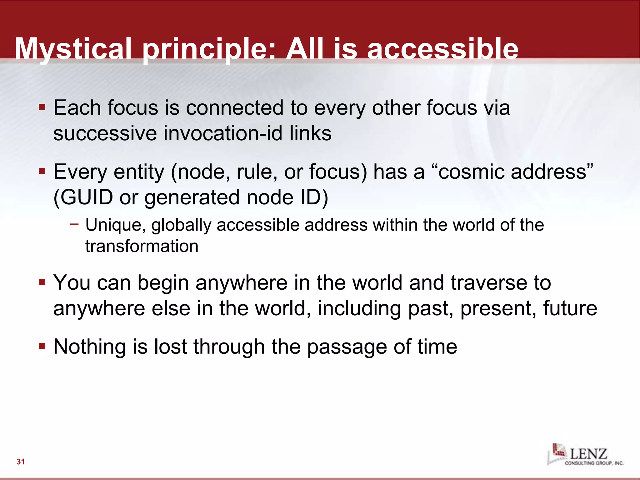 Mystical principle: All is accessible
 Each focus is connected to every other focus via
successive invocation-id links
 Every entity (node, rule, or focus) has a “cosmic address”
(GUID or generated node ID)
− Unique, globally accessible address within the world of the
transformation
 You can begin anywhere in the world and traverse to
anywhere else in the world, including past, present, future
 Nothing is lost through the passage of time
31
 