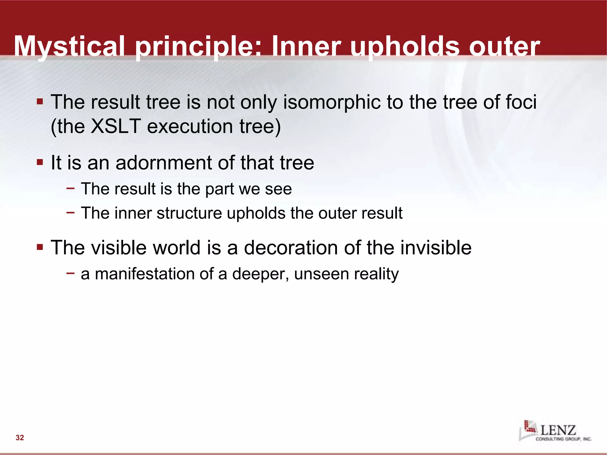 Mystical principle: Inner upholds outer
 The result tree is not only isomorphic to the tree of foci
(the XSLT execution tree)
 It is an adornment of that tree
− The result is the part we see
− The inner structure upholds the outer result
 The visible world is a decoration of the invisible
− a manifestation of a deeper, unseen reality
32
 