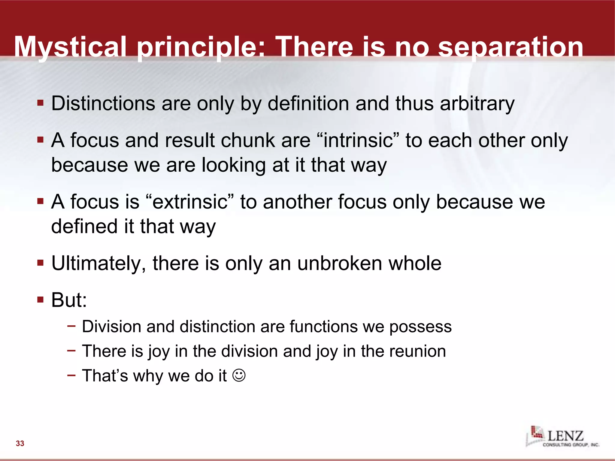Mystical principle: There is no separation
 Distinctions are only by definition and thus arbitrary
 A focus and result chunk are “intrinsic” to each other only
because we are looking at it that way
 A focus is “extrinsic” to another focus only because we
defined it that way
 Ultimately, there is only an unbroken whole
 But:
− Division and distinction are functions we possess
− There is joy in the division and joy in the reunion
− That’s why we do it 
33
 