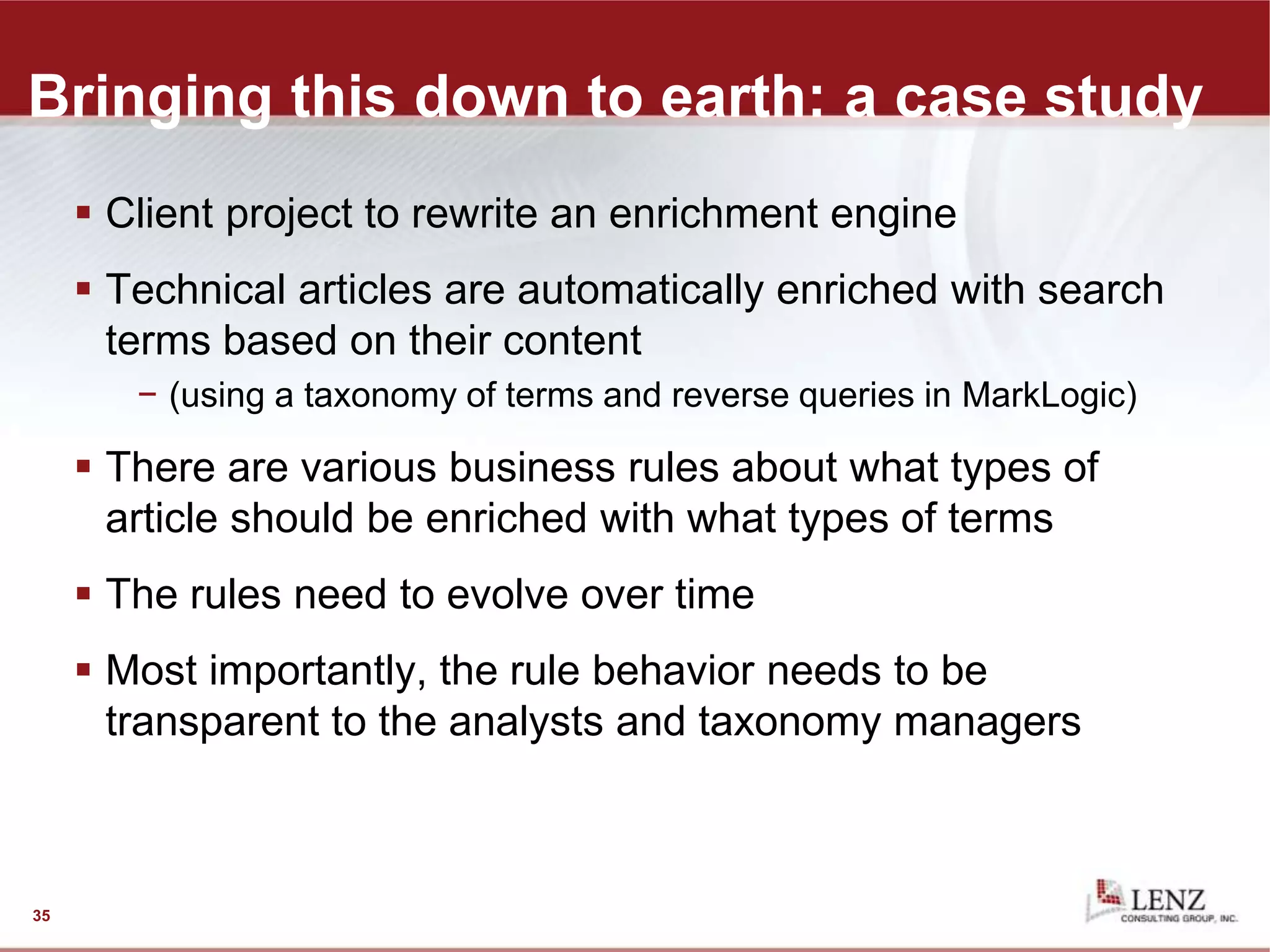 Bringing this down to earth: a case study
 Client project to rewrite an enrichment engine
 Technical articles are automatically enriched with search
terms based on their content
− (using a taxonomy of terms and reverse queries in MarkLogic)
 There are various business rules about what types of
article should be enriched with what types of terms
 The rules need to evolve over time
 Most importantly, the rule behavior needs to be
transparent to the analysts and taxonomy managers
35
 