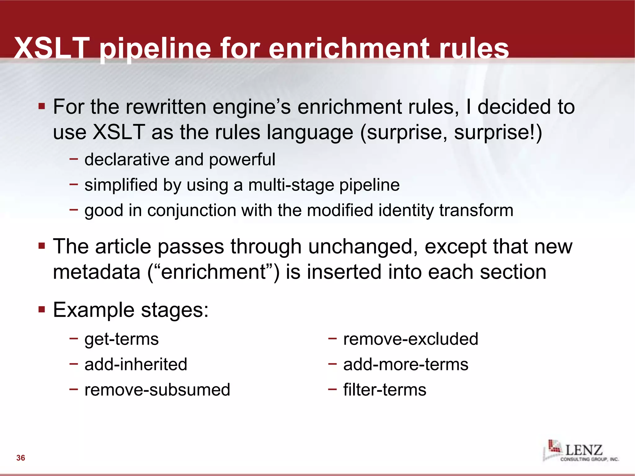 XSLT pipeline for enrichment rules
 For the rewritten engine’s enrichment rules, I decided to
use XSLT as the rules language (surprise, surprise!)
− declarative and powerful
− simplified by using a multi-stage pipeline
− good in conjunction with the modified identity transform
 The article passes through unchanged, except that new
metadata (“enrichment”) is inserted into each section
 Example stages:
36
− get-terms
− add-inherited
− remove-subsumed
− remove-excluded
− add-more-terms
− filter-terms
 