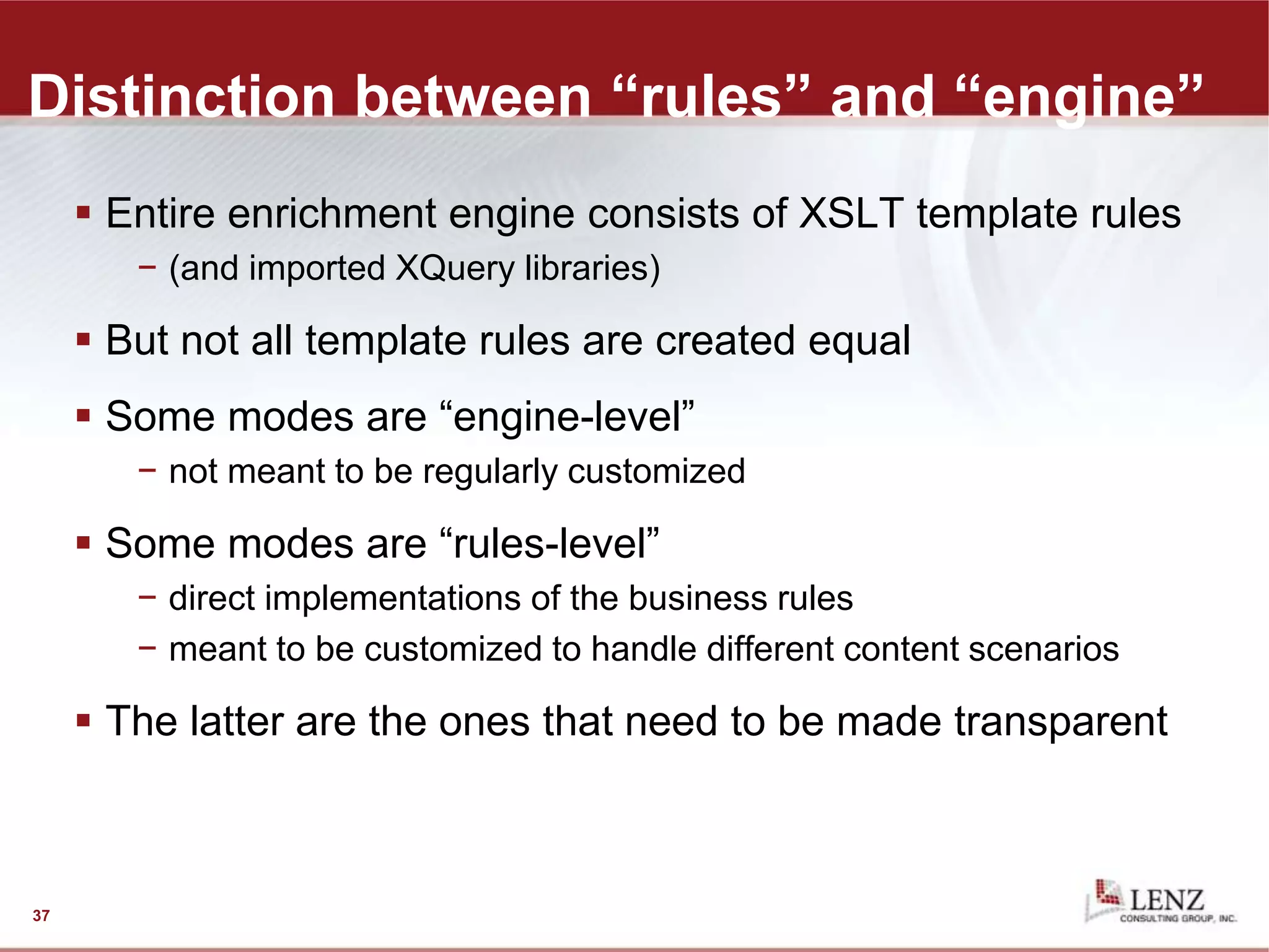 Distinction between “rules” and “engine”
 Entire enrichment engine consists of XSLT template rules
− (and imported XQuery libraries)
 But not all template rules are created equal
 Some modes are “engine-level”
− not meant to be regularly customized
 Some modes are “rules-level”
− direct implementations of the business rules
− meant to be customized to handle different content scenarios
 The latter are the ones that need to be made transparent
37
 