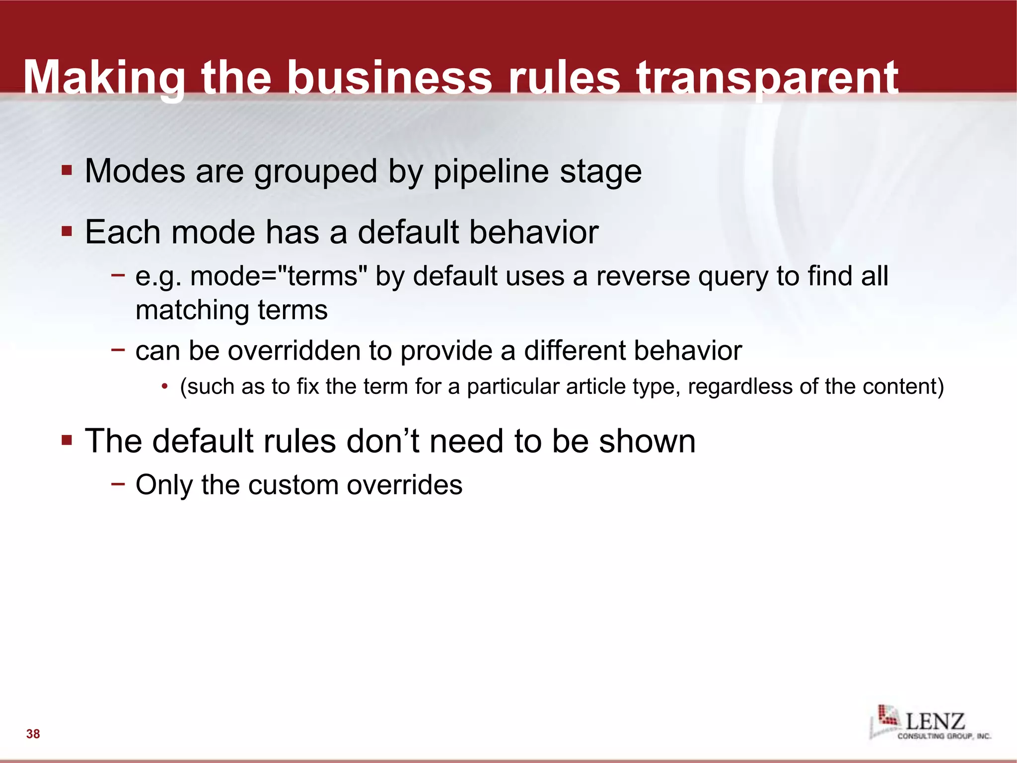 Making the business rules transparent
 Modes are grouped by pipeline stage
 Each mode has a default behavior
− e.g. mode="terms" by default uses a reverse query to find all
matching terms
− can be overridden to provide a different behavior
• (such as to fix the term for a particular article type, regardless of the content)
 The default rules don’t need to be shown
− Only the custom overrides
38
 