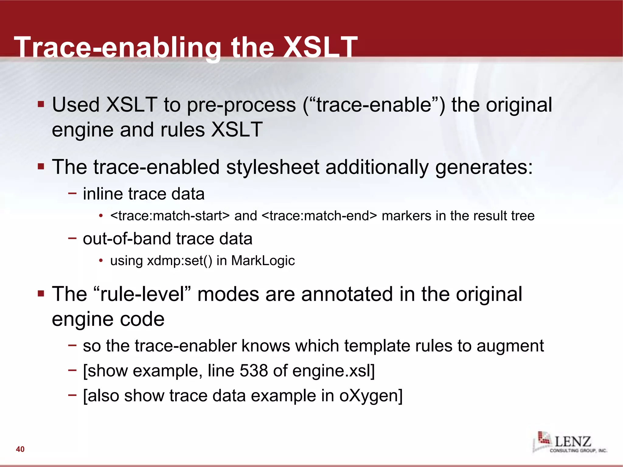 Trace-enabling the XSLT
 Used XSLT to pre-process (“trace-enable”) the original
engine and rules XSLT
 The trace-enabled stylesheet additionally generates:
− inline trace data
• <trace:match-start> and <trace:match-end> markers in the result tree
− out-of-band trace data
• using xdmp:set() in MarkLogic
 The “rule-level” modes are annotated in the original
engine code
− so the trace-enabler knows which template rules to augment
− [show example, line 538 of engine.xsl]
− [also show trace data example in oXygen]
40
 