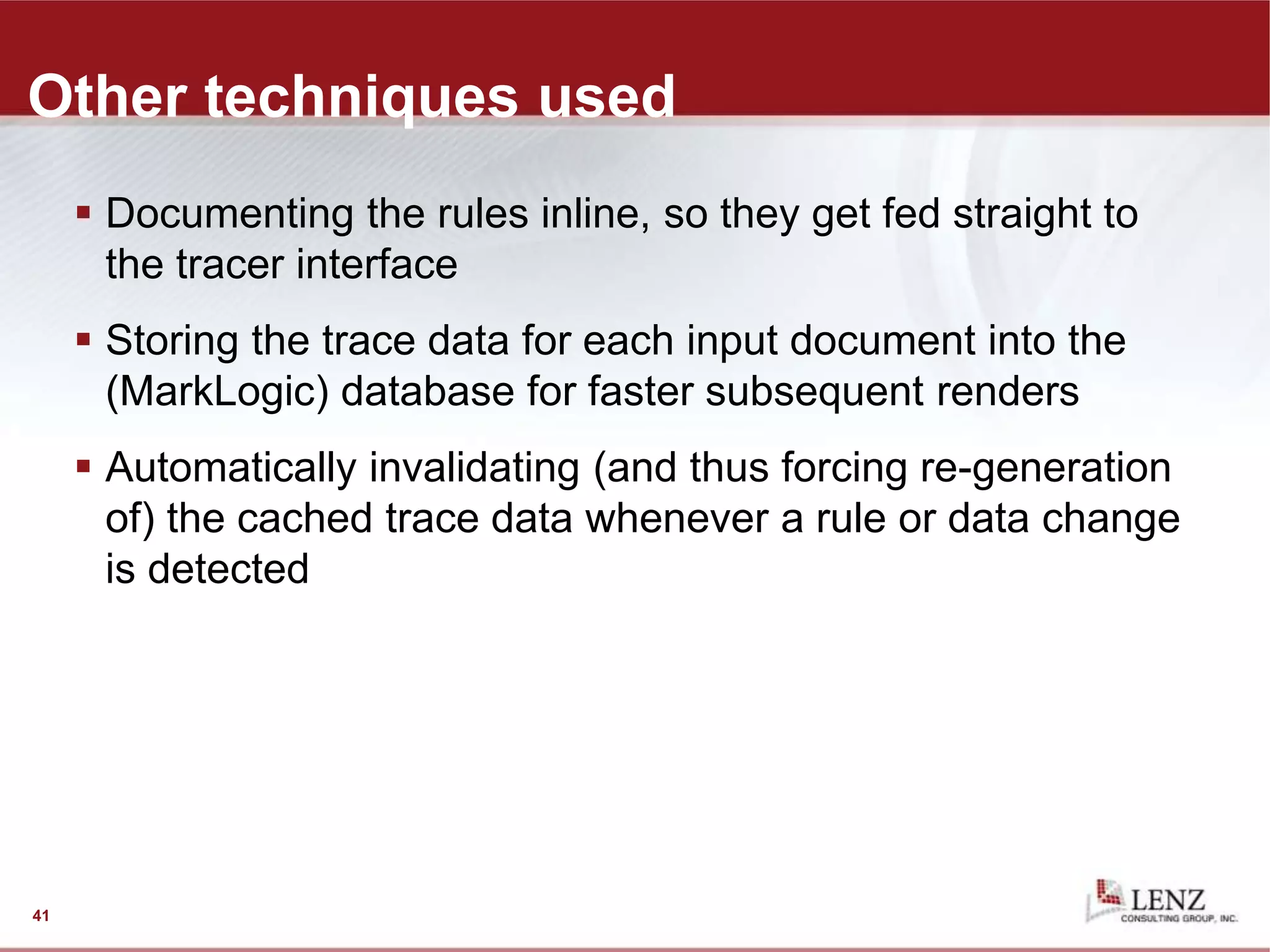 Other techniques used
 Documenting the rules inline, so they get fed straight to
the tracer interface
 Storing the trace data for each input document into the
(MarkLogic) database for faster subsequent renders
 Automatically invalidating (and thus forcing re-generation
of) the cached trace data whenever a rule or data change
is detected
41
 