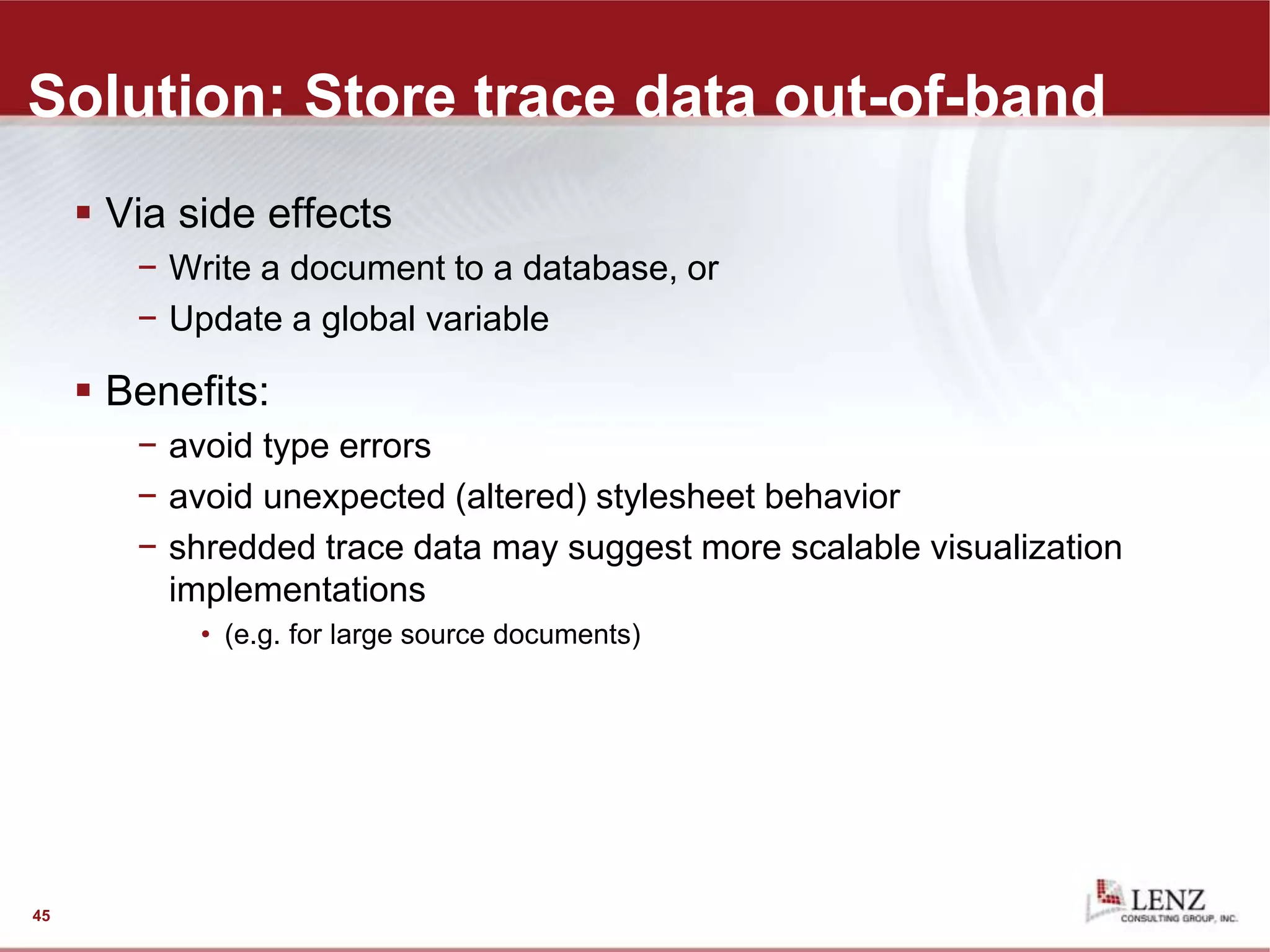 Solution: Store trace data out-of-band
 Via side effects
− Write a document to a database, or
− Update a global variable
 Benefits:
− avoid type errors
− avoid unexpected (altered) stylesheet behavior
− shredded trace data may suggest more scalable visualization
implementations
• (e.g. for large source documents)
45
 