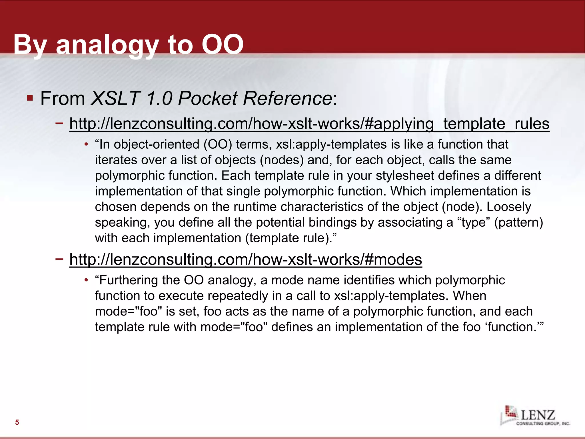 By analogy to OO
 From XSLT 1.0 Pocket Reference:
− http://lenzconsulting.com/how-xslt-works/#applying_template_rules
• “In object-oriented (OO) terms, xsl:apply-templates is like a function that
iterates over a list of objects (nodes) and, for each object, calls the same
polymorphic function. Each template rule in your stylesheet defines a different
implementation of that single polymorphic function. Which implementation is
chosen depends on the runtime characteristics of the object (node). Loosely
speaking, you define all the potential bindings by associating a “type” (pattern)
with each implementation (template rule).”
− http://lenzconsulting.com/how-xslt-works/#modes
• “Furthering the OO analogy, a mode name identifies which polymorphic
function to execute repeatedly in a call to xsl:apply-templates. When
mode="foo" is set, foo acts as the name of a polymorphic function, and each
template rule with mode="foo" defines an implementation of the foo ‘function.’”
5
 