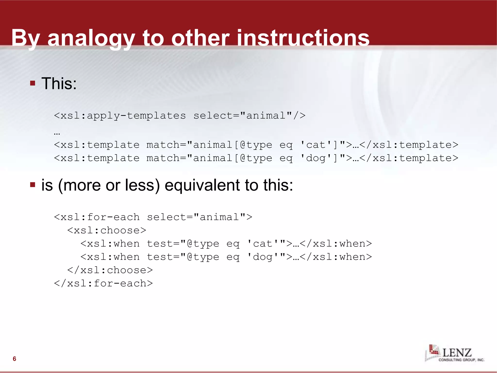 By analogy to other instructions
 This:
<xsl:apply-templates select="animal"/>
…
<xsl:template match="animal[@type eq 'cat']">…</xsl:template>
<xsl:template match="animal[@type eq 'dog']">…</xsl:template>
 is (more or less) equivalent to this:
<xsl:for-each select="animal">
<xsl:choose>
<xsl:when test="@type eq 'cat'">…</xsl:when>
<xsl:when test="@type eq 'dog'">…</xsl:when>
</xsl:choose>
</xsl:for-each>
6
 