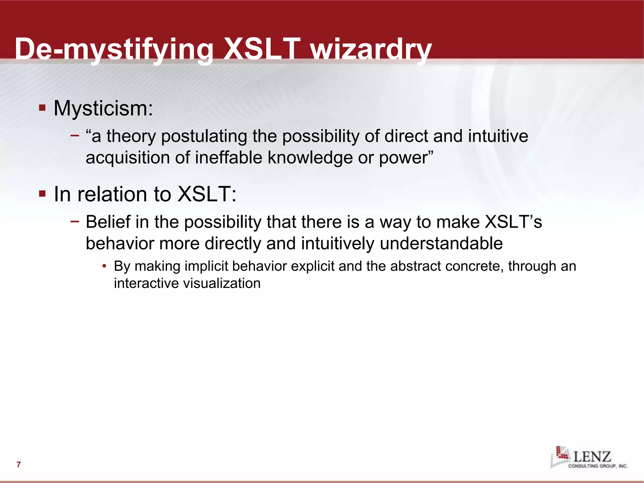 De-mystifying XSLT wizardry
 Mysticism:
− “a theory postulating the possibility of direct and intuitive
acquisition of ineffable knowledge or power”
 In relation to XSLT:
− Belief in the possibility that there is a way to make XSLT’s
behavior more directly and intuitively understandable
• By making implicit behavior explicit and the abstract concrete, through an
interactive visualization
7
 