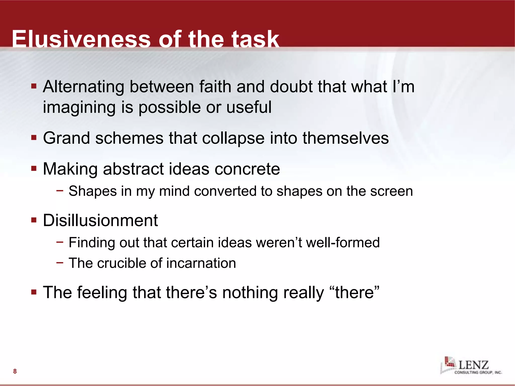 Elusiveness of the task
 Alternating between faith and doubt that what I’m
imagining is possible or useful
 Grand schemes that collapse into themselves
 Making abstract ideas concrete
− Shapes in my mind converted to shapes on the screen
 Disillusionment
− Finding out that certain ideas weren’t well-formed
− The crucible of incarnation
 The feeling that there’s nothing really “there”
8
 