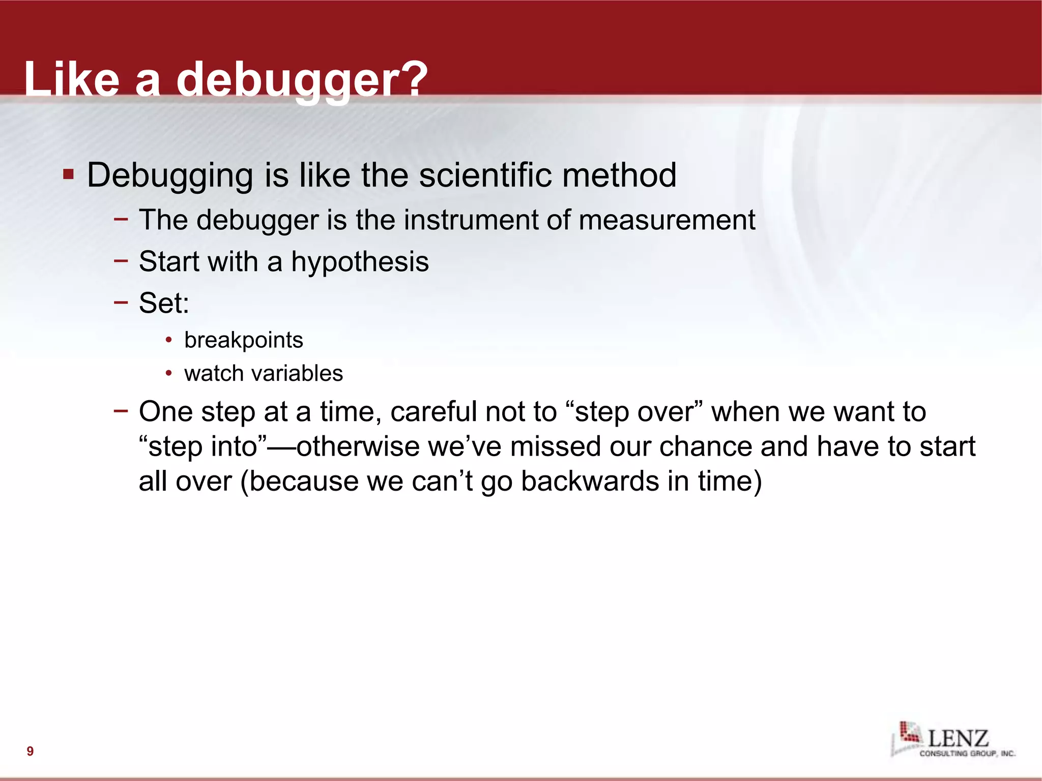 Like a debugger?
 Debugging is like the scientific method
− The debugger is the instrument of measurement
− Start with a hypothesis
− Set:
• breakpoints
• watch variables
− One step at a time, careful not to “step over” when we want to
“step into”—otherwise we’ve missed our chance and have to start
all over (because we can’t go backwards in time)
9
 