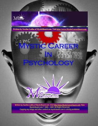 Written by Swetha Lodha of MysticBoard.com. Visit http://www.MysticCareerQuest.com




      Mystic Career
            In
       Psychology




  Written by Swetha Lodha of MysticBoard.com. Visit http://www.MysticCareerQuest.com Now
                     MysticBoard.com © 2005 – 2009. All Rights Reserved.
        Copying any image and other content on mysticboard.com is strictly prohibited.
 