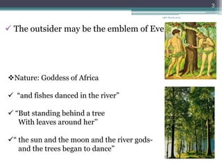 3

                                              19th March,2013




 The outsider may be the emblem of Eve




Nature: Goddess of Africa

 “and fishes danced in the river”

 “But standing behind a tree
   With leaves around her‟‟

“ the sun and the moon and the river gods-
   and the trees began to dance”
 