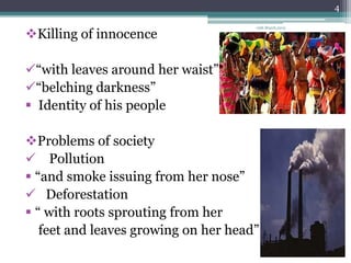 4

                                      19th March,2013

Killing of innocence

“with leaves around her waist”
“belching darkness”
 Identity of his people

Problems of society
 Pollution
 “and smoke issuing from her nose”
 Deforestation
 “ with roots sprouting from her
   feet and leaves growing on her head”
 