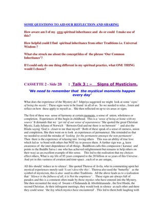 SOME QUESTIONS TO AID OUR REFLECTION AND SHARING
How aware am I of my own spiritual inheritance and do or could I make use of
this?
How helpful could I find spiritual inheritance from other Traditions i.e. Universal
Wisdom ?
What else struck me about the concept/idea of the phrase ‘Our Common
Inheritance’?
If I could only do one thing different in my spiritual practice, what ONE THING
would I choose?
CASSETTE 2 - Side 2B : Talk 3 : – Signs of Mysticism.
‘We need to remember that the mystical moments happen
every day’
What does the experience of the Mystery do? Ishpriya suggested we might look at some ‘signs’
of being the mystic’. These signs were to be found in all of us. So we needed to relax , listen and
reflect on how these apply to myself as . She then reflected on up to six areas or signs.
The first of these was sense of harmony at certain moments, a sense of union, wholeness or
completion. Experiences of this begin in childhood. This is a ‘sense of being at home with my
source’ It demands that we ‘get rid of our sense of separateness’ She quoted the great Christian
Mystic, Lady Juliana of Norwich ‘ Between God and me there is no between’ ‘ and also the
Hindu saying ‘God is closer to me than myself ‘ Both of these speak of a sense of oneness, union
and completion. She then went on to look at experiences of permanence. She reminded us that
we needed to avoid the mistake of ‘looking for the permanent amongst the non-permanent’ .
Then there is the experience of relaxing into loving others This was an ability of true love
which led us to bond with others but NOT try to possess them. A further sign was a keen
awareness of the inter-dependence of all things . Buddhism calls this compassion ( karuna) and
points to the Buddhi Satva ( one who has achieved enlightenment but remains to help others on
their way) as an excellent example of this sense. This led to the realisation that my choices
effect others. What is my life of 85 years compared to the 20 billion or so years of this Universe .
And yet in this vastness of creation and time-space , each of us are unique.
All this should ‘reduce us to silence’. She quoted Theresa of Avila, who in commenting upon her
mystical experiences merely said ‘I can’t describe this’. Theresa also used the ‘butterfly’ as the
symbol of mysticism, this is also used in other Traditions. All the above leads us to a realisation
that ‘ Silence is the fullness of all, it is Not the emptiness’ . These signs are always full of
paradox and this is a comment often made by those mystics who have entered into the Mystery.
She then recounted the story of Swami s Chidananda & Abishtiktananda , the first Hindu, the
second Christian. At their infrequent meetings, they would look in silence at each other and there
they could sense ‘the Joy which mystics have encountered’ . This led to them both laughing with
 