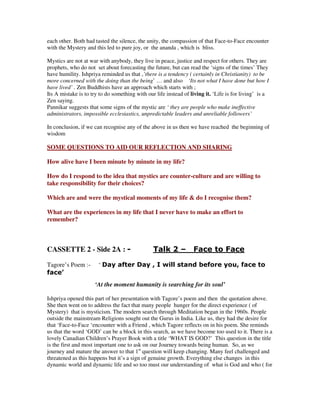 each other. Both had tasted the silence, the unity, the compassion of that Face-to-Face encounter
with the Mystery and this led to pure joy, or the ananda , which is bliss.
Mystics are not at war with anybody, they live in peace, justice and respect for others. They are
prophets, who do not set about forecasting the future, but can read the ‘signs of the times’ They
have humility. Ishpriya reminded us that ,’there is a tendency ( certainly in Christianity) to be
more concerned with the doing than the being’ … and also ‘Its not what I have done but how I
have lived’ . Zen Buddhists have an approach which starts with ;
Its A mistake is to try to do something with our life instead of living it. ‘Life is for living’ is a
Zen saying.
Pannikar suggests that some signs of the mystic are ‘ they are people who make ineffective
administrators, impossible ecclesiastics, unpredictable leaders and unreliable followers’
In conclusion, if we can recognise any of the above in us then we have reached the beginning of
wisdom
SOME QUESTIONS TO AID OUR REFLECTION AND SHARING
How alive have I been minute by minute in my life?
How do I respond to the idea that mystics are counter-culture and are willing to
take responsibility for their choices?
Which are and were the mystical moments of my life & do I recognise them?
What are the experiences in my life that I never have to make an effort to
remember?
CASSETTE 2 - Side 2A : - Talk 2 – Face to Face
Tagore’s Poem :- ‘ Day after Day , I will stand before you, face to
face’
‘At the moment humanity is searching for its soul’
Ishpriya opened this part of her presentation with Tagore’s poem and then the quotation above.
She then went on to address the fact that many people hunger for the direct experience ( of
Mystery) that is mysticism. The modern search through Meditation began in the 1960s. People
outside the mainstream Religions sought out the Gurus in India. Like us, they had the desire for
that ‘Face-to-Face ‘encounter with a Friend , which Tagore reflects on in his poem. She reminds
us that the word ‘GOD’ can be a block in this search, as we have become too used to it. There is a
lovely Canadian Children’s Prayer Book with a title ‘WHAT IS GOD?’ This question in the title
is the first and most important one to ask on our Journey towards being human. So, as we
journey and mature the answer to that 1st
question will keep changing. Many feel challenged and
threatened as this happens but it’s a sign of genuine growth. Everything else changes in this
dynamic world and dynamic life and so too must our understanding of what is God and who ( for
 