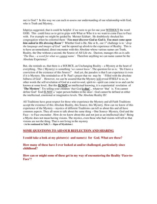 me) is God ? In this way we can each re-assess our understanding of our relationship with God,
who is Truth and Mystery..
Ishpriya suggested, that it could be helpful if we were to go for one year WITHOUT the word
GOD. This could force us to get to grips with What or Who it is we want to come Face to Face
with. For example we might be guided by Meister Eckhart . He doubtlessly shocked his
congregation when he exhorted them ‘ You must discover God as God is. You must come upon
him naked in His dressing Room’! Whether God is He, She or It., our 1st
challenge is to ‘ drop
the language and images of God ‘ and be opened up afresh to the experience of Reality. This is
to have an unmediated, direct encounter with this Absolute whose various names are Truth,
Reality, the One without a second, the Source of All Life etc. Daoism, manages this as it calls
‘The Dao, - a word for what we cannot name’. Therefore anything we can name cannot be the
Absolute Experience’.
But, she reminds us, that there is a SOURCE, an Unchanging Reality – a Mystery at the heart of
everything.. This ( Mystery) is something ‘we cannot know’. The question for us is; ‘Do I have a
conviction of the existence of this Source?’ And yet, the paradox is that I can experience it even
if it is Mystery. She reminded us of St Paul’s prayer that we may be ‘ Filled with the absolute
fullness of God’ . However, we can be assured that the Mystery will reveal ITSELF to us, in
other words the self-revelation of God at a soul-to-soul, spirit-to –spirit can come to us and can be
known at some level.. But this IS NOT an intellectual knowing, it is experiential revelation of
‘The Mystery’. Try telling your children ‘that God is that’. , whatever ‘that’ is. You cannot
define God! God IS NOT a ‘super person hidden in the skies’. God cannot be defined at either
the intellectual, emotional or imaginative levels. The Absolute Reality IS!
All Traditions have great respect for those who experience the Mystery and all Faith Traditions
accept the existence of this Absolute Reality, this Source, this Mystery. How can we know of this
experience of the Mystery – mystics of different Traditions can tell us about this and all have
common aspects. They all seem to talk about the same thing – One Source- Mystery, God and the
Face – to Face encounter . How do we know about this and not just as an intellectual idea? Being
a Mystic does not mean having visions. The mystics, even those who had visions will tell us that
visions are not the thing. That is not living in the mystery
( to be continued in Talk 3 : - Signs of Mysticism )
SOME QUESTIONS TO AID OUR REFLECTION AND SHARING
I could take a look at my picture(s) and name(s) for God. What are these?
How many of these have I ever looked at and/or challenged, particularly since
childhood?
How can or might some of these get in my way of encountering the Reality ‘Face-to-
Face’?
 