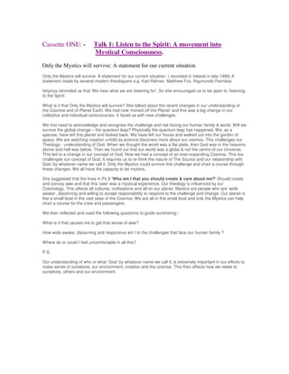 Cassette ONE: - Talk 1: Listen to the Spirit: A movement into
Mystical Consciousness.
Only the Mystics will survive: A statement for our current situation.
Only the Mystics will survive: A statement for our current situation. ( recorded in Ireland in late 1999) A
statement made by several modern theologians e.g. Karl Rahner, Matthew Fox, Raymundo Pannikar
Ishpriya reminded us that ‘We hear what we are listening for’. So she encouraged us to be open to ‘listening
to the Spirit’.
What is it that Only the Mystics will survive? She talked about the recent changes in our understanding of
the Cosmos and of Planet Earth. We had now 'moved off the Planet' and this was a big change in our
collective and individual consciousnes. It faced us with new challenges.
We first need to acknowledge and recognise the challenge and risk facing our human family & world. Will we
survive the global change – the quantum leap? Physically the quantum leap has happened. We, as a
species, have left this planet and looked back. We have left our house and walked out into the garden of
space. We are watching creation unfold as science discovers more about our cosmos. This challenges our
Theology - understanding of God. When we thought the world was a flat plate, then God was in the heavens
above and hell was below. Then we found out that our world was a globe & not the centre of our Universe.
This led to a change in our concept of God. Now we had a concept of an ever-expanding Cosmos. This too
challenges our concept of God. It requires us to re-think the nature of The Source and our relationship with
God, by whatever name we call it. Only the Mystics could survive this challenge and chart a course through
these changes. We all have the capacity to be mystics.
She suggested that the lines in Ps 8 'Who am I that you should create & care about me?' Should create
and convey awe and that this 'awe' was a mystical experience. Our theology is influenced by our
Cosmology. This affects all cultures, civilisations and all on our planet. Mystics are people who are ‘wide
awake’, discerning and willing to accept responsibility to respond to the challenge and change. Our planet is
like a small boat in the vast seas of the Cosmos. We are all in this small boat and only the Mystics can help
chart a course for the crew and passengers.
We then reflected and used the following questions to guide oursharing:-
What is it that causes me to get that sense of awe?
How wide awake, discerning and responsive am I to the challenges that face our human family ?
Where do or could I feel uncomfortable in all this?
P.S.
Our understanding of who or what ‘God’ by whatever name we call it; is extremely important in our efforts to
make sense of ourselves, our environment, creation and the cosmos. This then effects how we relate to
ourselves, others and our environment.
 