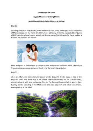 Honeymoon Packages

                              Mystic Manaliand Striking Shimla

                       Delhi-Manali-Shimla-Delhi (07 Days 06 Nights)

Day 01

Standing aloft at an altitude of 1,950m in the Beas River valley is the spectacular hill station
of Manali. Located in the North West Himalayas is the city of Shimla, also called the ‘Queen
of Hills’ with its colonial charm. Manali and Shimla are perfect hide outs for those seeking a
tranquil place to rest and refresh.




Meet and greet at Delhi airport or railway station and proceed to Shimla which takes about
9 hours with stopovers in between. Check-in to the hotel relax and dine.

Day 02

After breakfast, visit Jakhu temple located amidst beautiful deodar tress on top of the
beautiful Jakhu hills. Next stop is the serene Tibetan Monastery and on to Glen Forest,
which is abound with pine and deodar forests. The famous Chadwick falls is also in Glen.
Evening can be spending in The Mall where one picks souvenirs and other knick-knacks.
Overnight stay at the hotel.
 