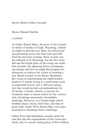 Mystic Monk Coffee Case.pdf
Mystic Mmmk ffimffee
r cormecl
As Father Daniel Mary, the prior of the Carmel-
ite Order of monks in Clark, Wyoming, walked
to chapel to preside over Mass, he noticed the
sun glistening across the four-inch snowfall
from the previous evening. Snow in june was
not unheard of in Wyoming, but the late snow-
fall and the bright glow of the rising sun made
him consider the opposing forces accompany-
ing change and how he might best prepare his
monastery to achieve his vision of creating a
new Mount Carmel in the Rocky Mountains.
His vision of transforming the small brother-
hood of 13 monks living in a small home used
as makeshift rectory into a 500-acre monas-
tery that would include accommodations for
30 monks, a Gothic church, a convent for
Carmelite nuns/ a retreat center for lay visitors,
and a hermitage presented a formidable
challenge. However, as a former high school
football player, boxer, bull rider, and man of
great faith, Father Prior Daniel Mary was unac-
customed to shrinking from a challenge.
Father Prior had identified a nearby ranch for
sale that met the requirements of his vision per-
fectly, but its current listing price of $8.9 million
 