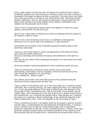 living. Large numbers of them are only rare objects of curiosity for their uncanny
contortions, mastery over vital functions or immunity to pain; but when it comes to
knowledge of the super-mundane are often as ignorant, if not even more, than those
who crowd around them in wonder at their extraordinary feats. The famous mystic-
poetess, Lalleshwari, with her usual brevity of expression, has portrayed thus the
agony of the mystical mind at the inability of the masses to distinguish a true
ecstatic from the pretender and the sham:

"Hard it is for a (limpid) pool of spring-water to be sighted in a maze of running
streams, among which it is lost to the eye,

Hard it is for a Royal Swan (a fabulous bird which can separate milk from water) to
be noticed in a flock of crows,

Hard it is for a man of learning to be known in a habitation of the ignorant,
And hard it is for a man of God to be recognized in a den of thieves.''

Commenting on the apathy of the multitudes towards the sublime state of self-
awareness, Lalla sings:

"How can a kite (which feeds on carrion) be appreciative of the taste of a falcon
which eats only freshly killed prey?
How can a (smoking) torch perceive the beauty and mellowness of the light of a
lamp?
And how can a fly (fond of filth) understand the passion of a moth which burns itself
over a flame?''

Of her own ordeals in facing the opprobrium of the uninformed crowd, she says:

"Upon my forehead did I receive the abuse and the scorn of the world,
And watched, unperturbed, calumny spreading in the front and the rear of me,
Lalla I remained, steadfast in my love of God,
Until I reached the `Abode of Light'.''

Guru Nanak, the founder of the Sikh faith and one of the greatest among the
luminaries of India, exposes thus the false Yogi:

"Yoga is neither in the patched coat, nor in the Yogi's staff, nor in smearing oneself
with ashes. Nor in wearing earrings, nor close-cropping the head, nor in blowing the
horn. If one remaineth detached in the midst of attachments, one attaineth to the
(true) state of Yoga. One becomes not a Yogi by mere talk. If one looketh upon all
creation alike, one is acclaimed as a true Yogi. Yoga is not in abiding at the tombs or
the crematoriums, nor in entering into pseudo-trance, Yoga consists not in roaming
the world, nor in bathing in places of pilgrimage. If one remaineth detached in the
midst of attachments, then, verily, one attaineth to the (true) state of Yoga.*

There is something inhuman in the apathy shown by the people in general, scholars
and laity alike, in understanding the real significance of Mystical Vision, in evoking a
picture, however hazy it might be, of that sublime state, and in assessing its
paramount importance for the race. There is something bizarre, I repeat, in the crass
ignorance existing at present about the colossal dimensions of this experience and
the conclusion that can be drawn from it, namely that the normal human mind is a
 