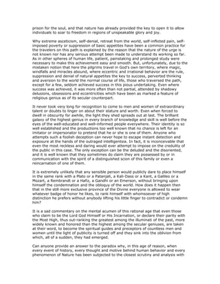 prison for the soul, and that nature has already provided the key to open it to allow
individuals to soar to freedom in regions of unspeakable glory and joy.

Why extreme asceticism, self-denial, retreat from the world, self-inflicted pain, self-
imposed poverty or suppression of basic appetites have been a common practice for
the travelers on this path is explained by the reason that the nature of the urge is
not known nor has any serious attempt been made to understand its working so far.
As in other spheres of human life, patient, painstaking and prolonged study were
necessary to make this achievement easy and smooth. But, unfortunately, due to the
mistaken notion that here the pilgrims travel in God's own territory, where magic,
windfalls and miracles abound, where eccentric and irrational behavior are the rule,
suppression and denial of natural appetites the key to success, perverted thinking
and aversion to the world the normal course of life, those who traversed the path,
except for a few, seldom achieved success in this pious undertaking. Even where
success was achieved, it was more often than not partial, attended by shadowy
delusions, obsessions and eccentricities which have been as marked a feature of
religious genius as of its secular counterpart.

It never took very long for recognition to come to men and women of extraordinary
talent or doubts to linger on about their stature and worth. Even when forced to
dwell in obscurity for awhile, the light they shed spreads out at last. The brilliant
galaxy of the highest genius in every branch of knowledge and skill is well before the
eyes of the well-educated and well-informed people everywhere. Their identity is so
well established and the productions too well known that no chance is left for an
imitator or impersonator to pretend that he or she is one of them. Anyone who
attempts such a foolish deception can never hope to escape instant detection and
exposure at the hands of the outraged intelligentsia. In fact, it is inconceivable that
even the most reckless and daring would ever attempt to impose on the credulity of
the public in this case. The only exception can be the deluded and the disoriented,
and it is well known that they sometimes do claim they are possessed by or in
communication with the spirit of a distinguished scion of this family or even a
reincarnation of one of them.

It is extremely unlikely that any sensible person would publicly dare to place himself
in the same rank with a Plato or a Patanjali, a Kali-Dass or a Kant, a Galileo or a
Mozart, a Rembrandt or a Hafiz, a Gandhi or an Emerson, without bringing upon
himself the condemnation and the obloquy of the world. How does it happen then
that in the still more exclusive province of the Divine everyone is allowed to wear
whatever badge of honor he likes, to rank himself with whomsoever of high
distinction he prefers without anybody lifting his little finger to contradict or condemn
him?

It is a sad commentary on the mental acumen of this rational age that even those
who claim to be the Lord God Himself or His Incarnation, or declare their parity with
the Most High, thus out-ranking the greatest among the illuminati of the past, more
widely known and honored than the highest among the secular geniuses, are taken
at their word, to become the spiritual guides and preceptors of countless men and
women until the light of publicity is turned off and they sink into the oblivion from
which, all of a sudden, they had emerged.

Can anyone provide an answer to the paradox why, in this age of reason, when
every event of history, every thought and motive behind human behavior and every
phenomenon of Nature has been subjected to the closest scrutiny and analysis with
 