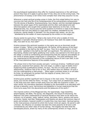 the psychological explanations they offer for mystical experience or the self-drawn
picture they have of it apply to genius also? If not, they are on the wrong track. The
phenomenon of ecstasy is ten times more complex than what they assume it to be.

Whenever a great spiritual prodigy arose in India, the first ordeal before him was to
convince the rank and file of his contemporaries of his extraordinary achievement.
The life-stories of Buddha, Shankaracharya, Guru Nanak, and the recorded dialogues
between the great sages of the Upanishads and the often well-placed and well-
informed seekers who sought their guidance bear testimony to this fact. In the
Bhagavad Gita, too, Arjuna puts the same question to Krishna in reply to the latter's
comment that one only attains to Yoga when his intellect, bewildered by the
scriptures, stands steady in Samadhi. For the present-day seeker, we can say
`bewildered by the welter of views expressed by the writers on the subject.'

Arjuna words his query thus: "What is the mark of him who is stable of mind,
steadfast in Samadhi (Mystical Vision), Oh Keshava? How doth the stable-minded
talk, how doth he sit, how walk?"

Krishna answers this pertinent question in the same way as an illuminati would
answer it today: "When a man abandoneth, Oh Partha, all the desires of the heart
and is satisfied in the Self by the Self" he says, "then he is called stable in mind."
The words `satisfied in the Self by the Self' are significant. The reference is to the
fascinating, blissful and highly gratifying inner world, now opened to the third eye of
the adept--a world so exhilarating and transporting that the raptures and delights of
the world of senses appear insignificant in comparison. This total satisfaction and
joy, experienced at the discovery of the surpassing nature of one's own Self, is one
of the most distinctive features of the ecstatic trance.

"He whose mind is free from anxiety and pain," continues Krishna, "indifferent amid
pleasures, loosened from passion, fear and anger, is called a sage of stable mind."
Explaining these qualifications further, he says, "He who on every side is without
attachments, whatever hap of fair or foul, who neither likes nor dislikes--of such a
one the understanding is well-poised.... When again a tortoise draws in on all sides
its limbs, he withdraws his senses from the objects of sense, then is his
understanding well-poised."

Krishna gives another significant hint to Arjuna in the next verse. "The objects of
sense, but not the relish for them," he says, "turn away from an abstemious dweller
in the body and even relish turneth away from him after the Supreme is seen." In
other words, the marvelous spectacle unfolded to the illuminated is so saturated with
all that is beautiful, pure, harmonious and delightful in human experience that the
mind turns away from the allurements and the pleasures of the earth.*

The inspired authors of the Bhagavad Gita, the Upanishads, Yoga Vasishtha,
Dhammapada, the Bible, The Quran, the Adigranth, the Cloud of Unknowing, the
Mathnavi and other masterpieces of spiritual literature have been as far above the
ordinary run of pandits, yogis, sadhus, lamas, dervishes, fakirs, ascetics and saints
as Homer, Dante, Kali-Das, Shakespeare and Goethe are above the common class of
poets and scholars, however prolific or erudite they may have been. Spiritual genius
is the most precious ornament to which the human mind can aspire. Its secret is still
unknown. Its influence on societies has been the most powerful of all and is still
unmatched by any other class of human beings. The tragedy has been that the
stereotyped picture, drawn by many of the contemporary writers on Yoga, and its
 