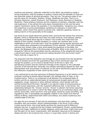 practices and postures, relatively unfamiliar to the West, has tended to create a
wrong impression, that the ecstasy of western mystics and the Samadhi of Yogis are
two dissimilar states of spiritual perception. They are not. The genuine state is one
and the same for Christians, Muslims, Hindus, Buddhists and Jews. There is no
Christian Mysticism, Jewish Mysticism, Sufi Mysticism, Hindu Mysticism or Buddhist
Mysticism. These arbitrary divisions are the creations of scholars, unfamiliar with the
real experience. It has almost the same basic characteristics of all, and the same
organic mechanism comes into operation in its manifestation. Variations occur where
the experience is purely psychological, partaking of a delusory or dream-like
character, which varies from person to person and, relatively speaking, leaves no
lasting imprint on the personality of the subject.

Can there be any doubt about the position that, during the last twenty-five centuries,
Buddha, Christ or Mohammed have been the most honored, most idolized, adored,
discussed and talked about figures in history? The erudite who made them the
objects of their studies, whether laudatory or critical, are nowhere seen in the
resplendence which surrounds them. Even the greatest among secular geniuses emit
only a feeble glow compared to the brightness of their splendor. The most scholarly
volumes ever written make a poor show beside the popularity of the Bible, the
Quran, the Bhagavad Gita or the Discourses of Buddha. What is the reason for this
singularity? Why do the personalities and the utterances of the enlightened hold such
a paramount place in and command such lasting devotion from the human heart?
There must be a reason for it.

The argument that this idolization and homage do not emanate from the disciplined
minds of scholars but from the superstitious fears of the commoners does not
change the position, as it is hard to decide which of the two is right--the
spontaneous acclaim and the instinctive homage of the majority or the cultivated
cynicism of the learned few? Secondly, the scholars themselves depend for their own
distinguished rank and position of authority on the same spontaneous approval and
the instinctive recognition of their worth by the crowd.

I am constrained to say that ignorance of Mystical Experience is at the bottom of the
confusion existing at present about Samadhi, the ultimate state of Yoga, or the
mystical trance. There is no comparison at all between this surpassing state of
lucidity and the so-called altered states of consciousness brought about by auto-
suggestion, drugs, hypnosis or other artificial methods, which tamper with the
normal functioning of the brain. Samadhi is as natural a state of consciousness as
normal human awareness, with this important difference that, in the former, the
relationship between the `Knower' and the `Known' is altered--the former assuming
the proportions of an ocean in which the latter appears as an enchanted island, with
activity and bustle, name and form, time and space, bound by cause and effect, and
regulated by law--a perceptible and palpable creation in the midst of an Eternal
Infinity of Being, experienced both within and without, but utterly mysterious and
unfathomable to the last.

For ages the true servant of God and his pretentious rival have been rubbing
shoulders with one another, almost indistinguishable in the fervor of the milling
crowds around them, who could hardly perceive the yawning gulf of difference
between the two. It could be that the modest contemplative, honest, unostentatious,
simple and frugal, indifferent to worldly applause, pomp and show, might have even
lost the palm to his clever impersonator, with abundant resources at his disposal,
deeply learned in the scriptural lore, living in a royal state, lavish in charity and
 