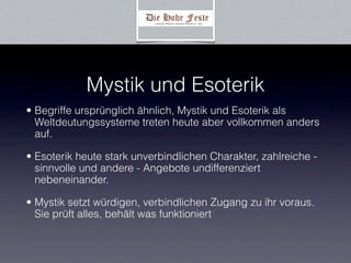 Mystik und Esoterik
• Begriffe ursprünglich ähnlich, Mystik und Esoterik als
  Weltdeutungssysteme treten heute aber vollkommen anders
  auf.

• Esoterik heute stark unverbindlichen Charakter, zahlreiche -
  sinnvolle und andere - Angebote undifferenziert
  nebeneinander.

• Mystik setzt würdigen, verbindlichen Zugang zu ihr voraus.
  Sie prüft alles, behält was funktioniert
 
