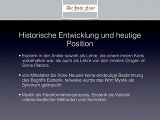 Historische Entwicklung und heutige
              Position
• Esoterik in der Antike sowohl als Lehre, die einem Innern Kreis
  vorbehalten war, als auch als Lehre von den Inneren Dingen im
  Sinne Platons

• von Mittelalter bis frühe Neuzeit keine eindeutige Bestimmung
  des Begriffs Esoterik, teilweise wurde das Wort Mystik als
  Synonym gebraucht

• Mystik als Transformationsprozess, Esoterik als Vielzahl
  unterschiedlicher Methoden und Techniken
 