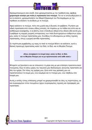 Χρησιμοποιούμενη σαν κλειδί, όταν χρησιμοποιείται με την πρόθεσή σας, αυτή η
χειρονομία ανοίγει μια πύλη ή προσκαλεί ένα πνεύμα. Για να το απελευθερώσετε ή
να το κλείσετε, χρησιμοποιήστε τον Μικρό Εξορκισμό του Πενταγράμμου με την
πρόθεση να κλείσετε τη σύνδεση με το πνεύμα.
Αφού καλέσετε το πνεύμα, πείτε στο μυαλό σας ή δυνατά, ότι φοβάστε. Ρωτήστε για
ειδική προστασία από τέτοιου είδους απειλές. Αν πηγαίνω με τα πόδια στο σπίτι και να
αισθάνομαι ανασφαλής, ή να βλέπω έναν επικίνδυνο οδηγό στην εθνική οδό κοντά μου,
ή φοβάμαι τις ισχυρές ψυχικές εκπορεύσεις των πολύ δυστυχισμένων ανθρώπων γύρω
μου, καλώ το πνεύμα προστασίας μου. Συνήθως το ενδυναμώνω με άλλες τεχνικές
προστασίας, όπως η ψυχική ασπίδα προστασίας.
Σε περίπτωση αμφιβολίας ως προς το ποιό το πνεύμα θέλετε να καλέσετε, αυτή η
βασική προσευχή προστασίας καλεί την Θεά, το Θεό, και το Μεγάλο Πνεύμα:
«Εγώ, (αναφέρετε το όνομά σας), καλώ τη Θεά, το Θεό,
και το Μεγάλο Πνεύμα για να με προστατεύσει από κάθε κακό.»
Μπορείτε να ξεκινήσετε και να τελειώσετε τη μέρα σας με μια επίκληση προστατευτικού
πνεύματος. Εγώ το κάνω μέρος του πρωινού μου διαλογισμού, ζητώντας προστασία για
όλη την ημέρα. Στο τέλος της ημέρας μου, ζητώ από τους φύλακές μου να
προστατεύσουν το σώμα μου, ενώ κοιμάμαι και το πνεύμα μου, ενώ ταξιδεύω στα
όνειρά μου.
Αυτός ο απλός τύπος επίκλησης μπορεί να χρησιμοποιηθεί σε όλες τις περιπτώσεις, αν
και συγκεκριμένοι τύποι πνευμάτων έχουν συγκεκριμένες τεχνικές και προσφορές για
προστασία.
301
Πίσω στον Πίνακα Περιεχομένων Copyright© All Rights Reserved MystikX.com
 