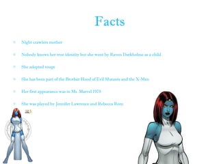 Facts
o Night crawlers mother
o Nobody knows her true identity but she went by Raven Darkholme as a child
o She adopted rouge
o She has been part of the Brother Hood of Evil Mutants and the X-Men
o Her first appearance was in Ms. Marvel 1978
o She was played by Jennifer Lawrence and Rebecca Rom
 