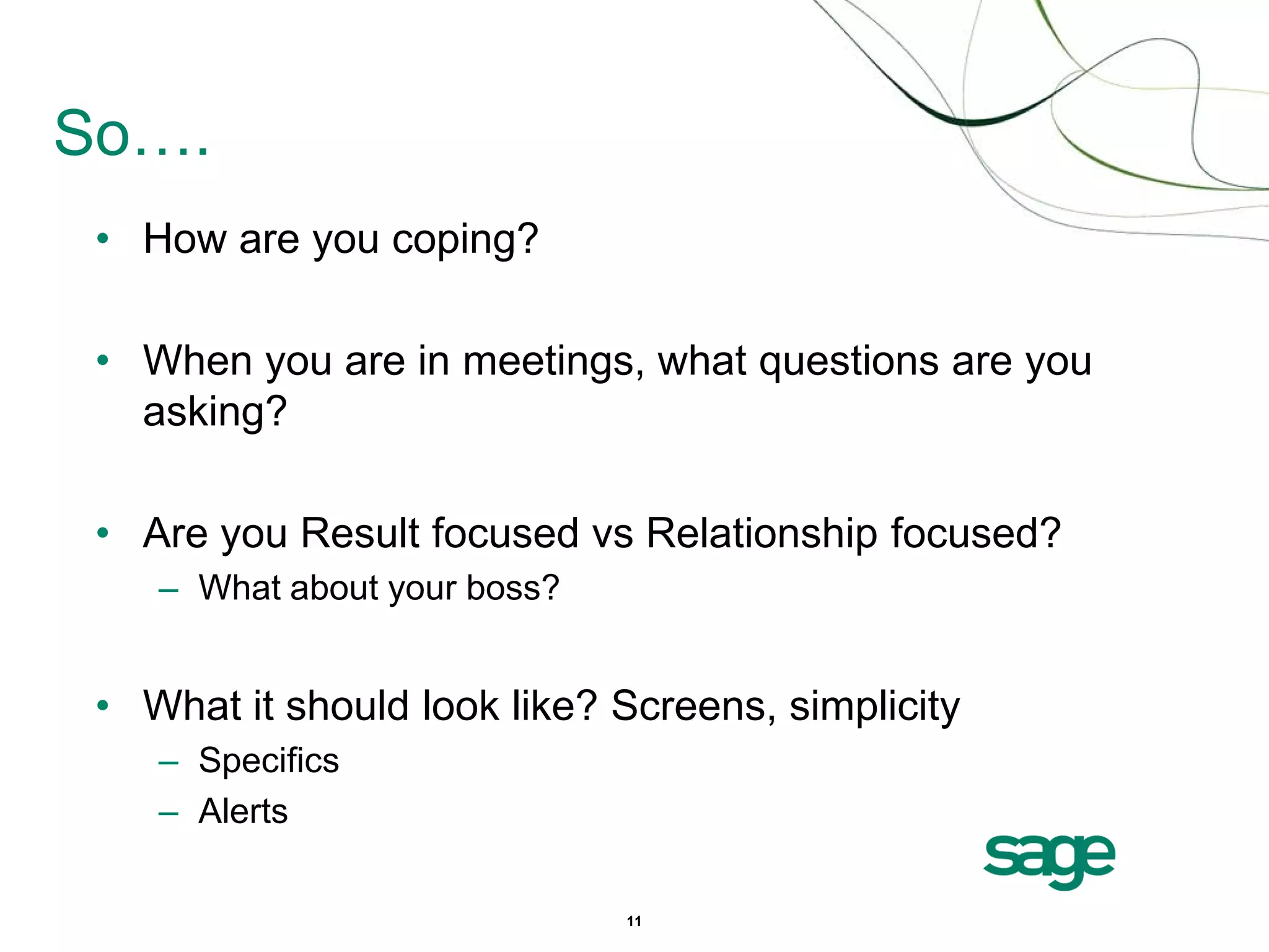 So….
 • How are you coping?

 • When you are in meetings, what questions are you
   asking?

 • Are you Result focused vs Relationship focused?
    – What about your boss?


 • What it should look like? Screens, simplicity
    – Specifics
    – Alerts

                              11
 