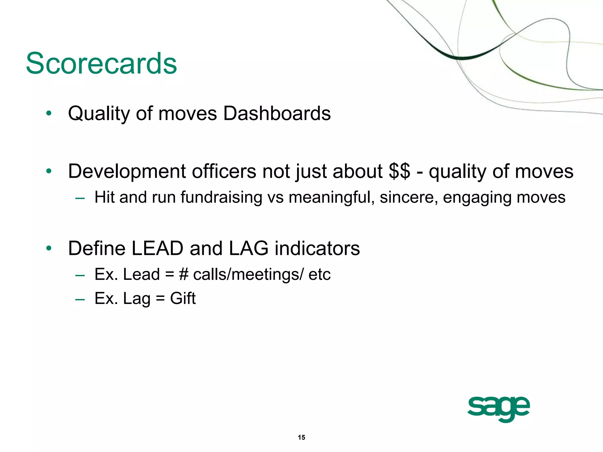 Scorecards
 • Quality of moves Dashboards

 • Development officers not just about $$ - quality of moves
    – Hit and run fundraising vs meaningful, sincere, engaging moves


 • Define LEAD and LAG indicators
    – Ex. Lead = # calls/meetings/ etc
    – Ex. Lag = Gift




                                 15
 