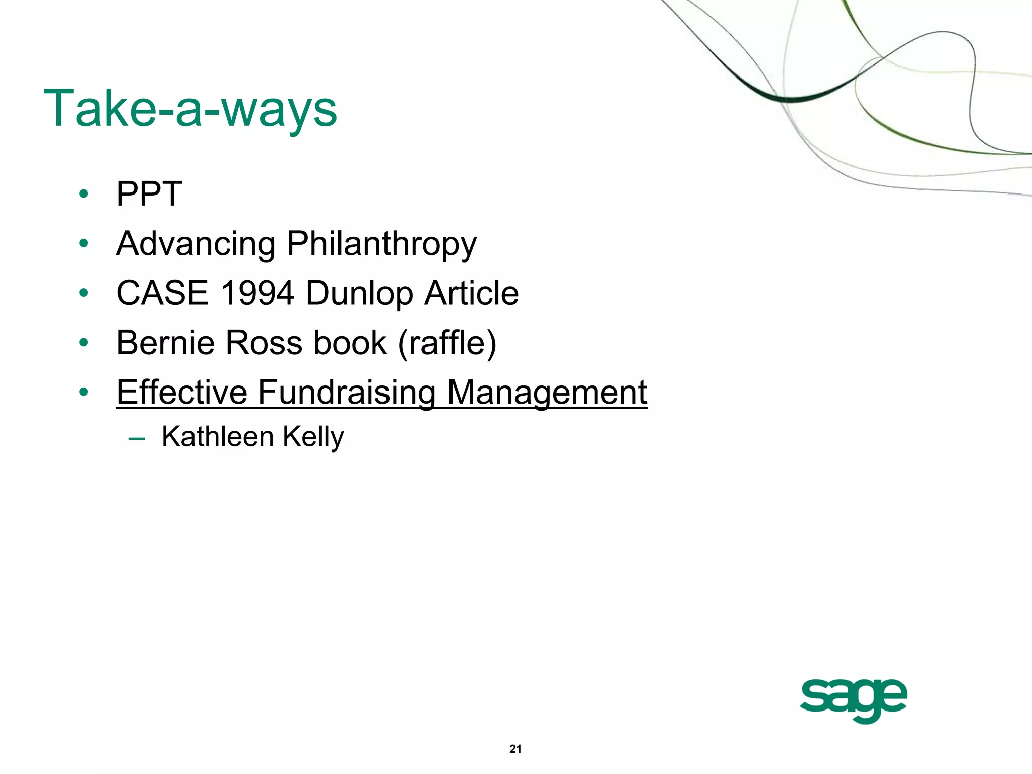 Take-a-ways
 •   PPT
 •   Advancing Philanthropy
 •   CASE 1994 Dunlop Article
 •   Bernie Ross book (raffle)
 •   Effective Fundraising Management
     – Kathleen Kelly




                            21
 