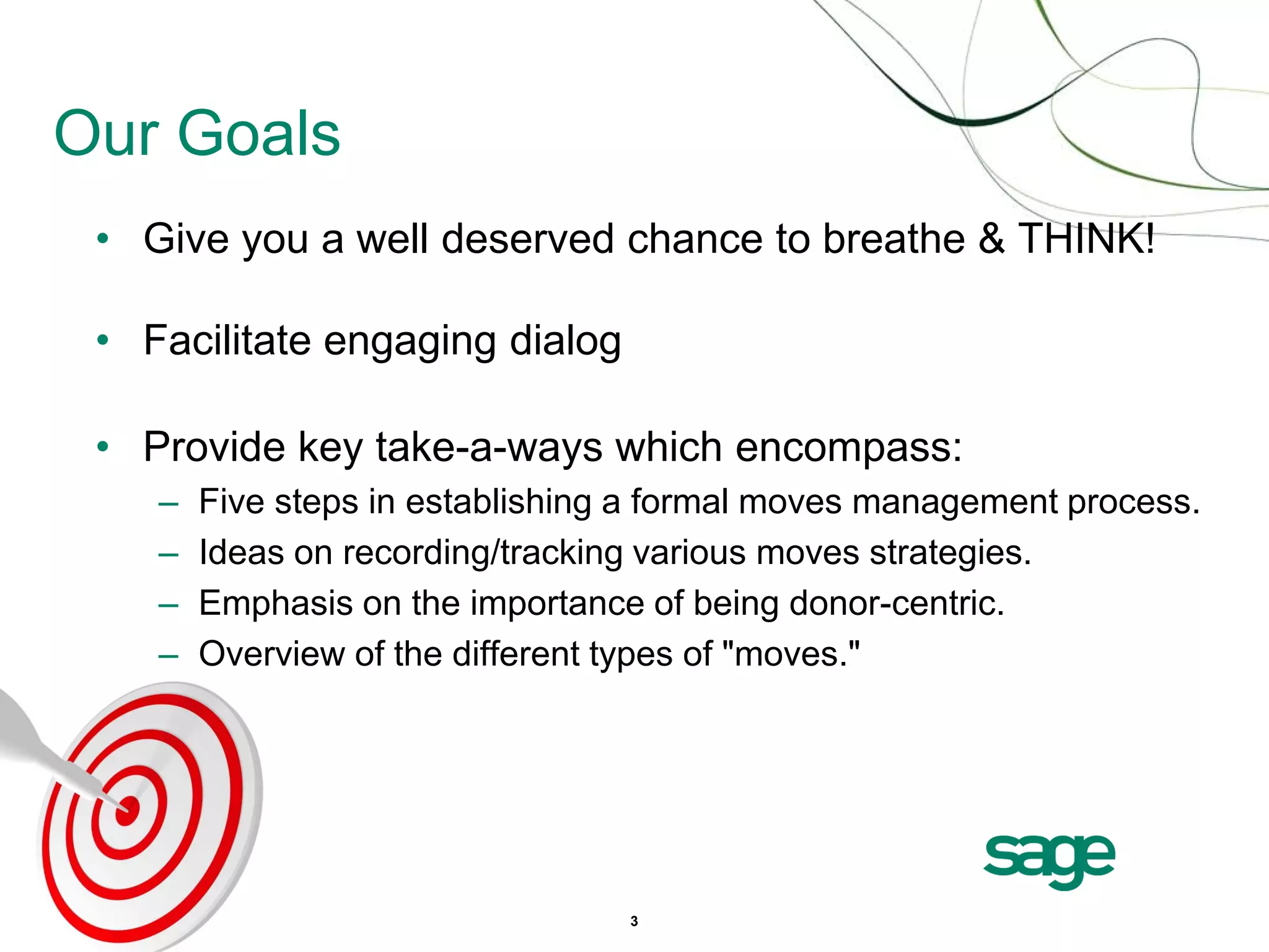 Our Goals
 • Give you a well deserved chance to breathe & THINK!

 • Facilitate engaging dialog

 • Provide key take-a-ways which encompass:
    –   Five steps in establishing a formal moves management process.
    –   Ideas on recording/tracking various moves strategies.
    –   Emphasis on the importance of being donor-centric.
    –   Overview of the different types of "moves."




                                  3
 