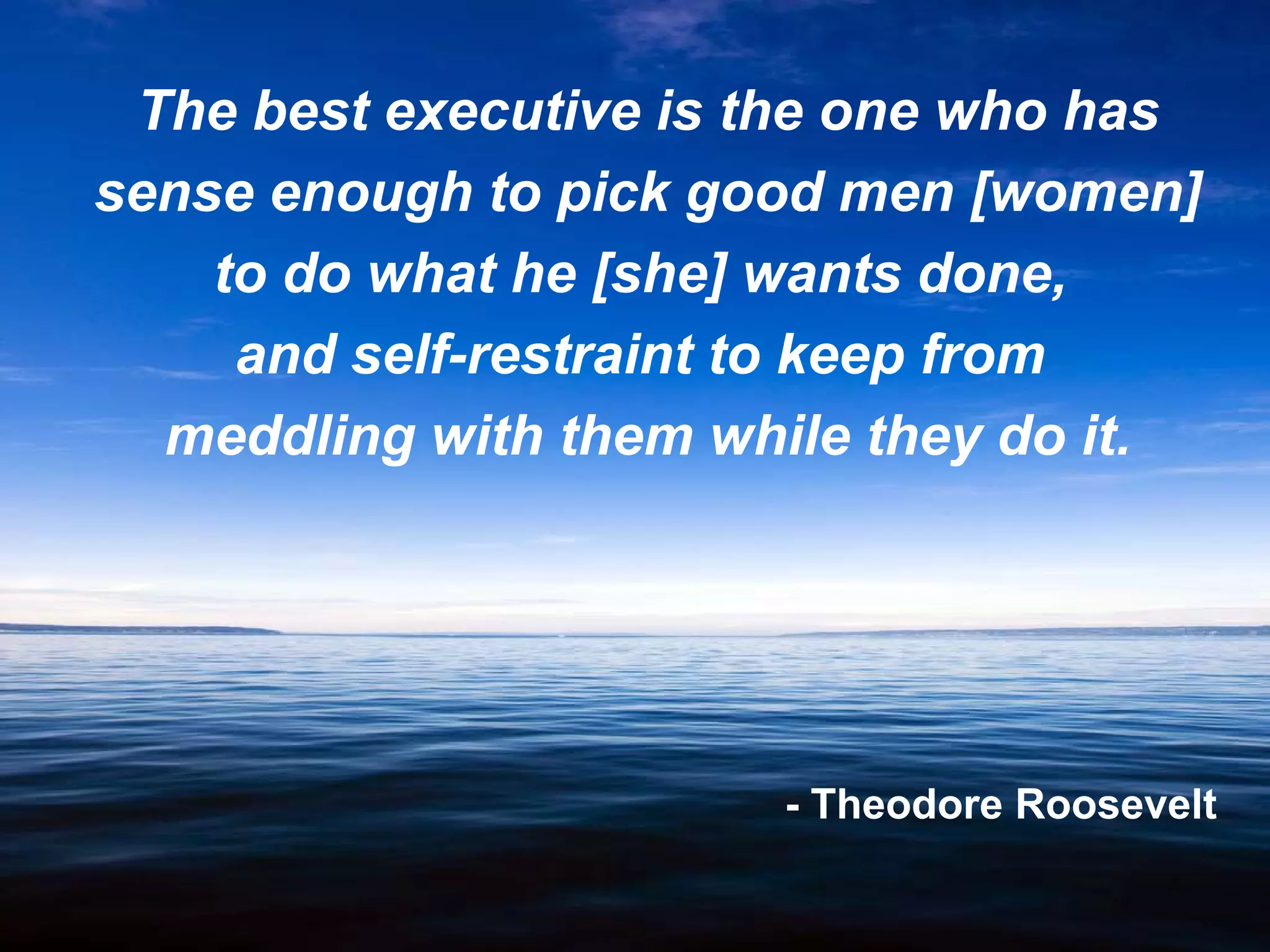 The best executive is the one who has
sense enough to pick good men [women]
    to do what he [she] wants done,
     and self-restraint to keep from
  meddling with them while they do it.




                       - Theodore Roosevelt

                  6
 