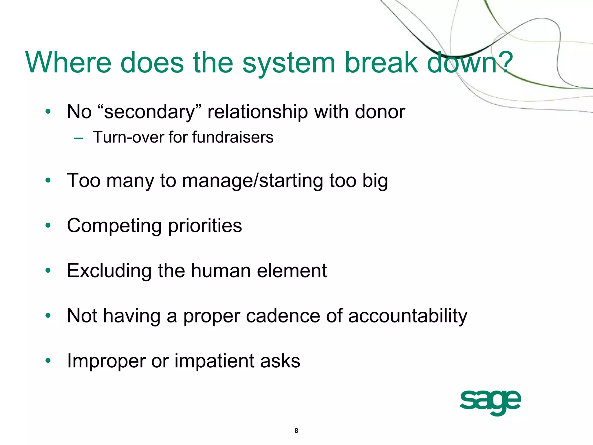 Where does the system break down?
 • No “secondary” relationship with donor
    – Turn-over for fundraisers

 • Too many to manage/starting too big

 • Competing priorities

 • Excluding the human element

 • Not having a proper cadence of accountability

 • Improper or impatient asks


                                  8
 