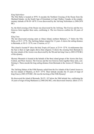 King Neferirkare
The Nile Delta is located at 30°N. It encodes the Northern Crossing of the Ocean from the
Shetland Islands, via the South Cape of Greenland, to Cape Chidley, Canada, at the complementary latitude of 90-30= 60°N. It was discovered by the 3rd king Neferirkare (c.2498-2478
BC).
So, the third crossing of the Ocean was discovered by the 3rd king. The Crevice and the two
Grooves form together three units, confirming it. The two Grooves confirm his 20 years of
reign.
King Unas
The last discovered crossing starts at Abaco Island, northern Bahama’s, 3° below the Nile
Delta, at 30-3= 27°N. The 2nd king Sahure reigned for 12 years. It shows the sailing distance
to Bermuda, at 30+2= 32°N, was 12 moiras, or 12°.
This island is located 9° above the holy Tropic of Cancer, at 23+9= 32°N. At midsummer day
the Sun is there at right angles above (Sun religion). It shows the crossing from Bermuda to
the nine islands of the Azores was discovered by the 9th and last king Unas (c.2403-2370 BC)
of this dynasty.
Mystery Mountain is located at the latitude of the three island groups of the Azores (the East,
Central, and West Azores). The Crevice and the two Grooves form together three units, confirming it. These encode the long sailing distance from Bermuda to the Azores of 3 Moiras, or
30°.
The 2nd king Sahure of the Fifth Dynasty sailed from the five islands of the Central Azores to
the two islands of Madeira, at 38-5= 33°N. Their latitude encodes the 33 years of reign of
king Unas (c.2403-2370 BC). He was the last king of the Fifth Dynasty!
He discovered the island of Bermuda, 50-32= 18° below the 50th latitude line, confirming the
18 years of reign of king Menkaure (c.2580-2562 BC), who discovered America. (Refs.12-17)

 