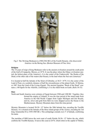 Fig.2 The 5th king Menkaure (c.2580-2562 BC) of the Fourth Dynasty, who discovered
America via the Bering Sea. (Boston Museum of Fine Arts)
Religion
The 18 years of reign of king Menkaure refer to the ancient civilization around the south point
of the Gulf of Campeche, Mexico, at 18°N. It was the place where the Olmec civilization started, the holiest place of the America’s. It is the center of the Underworld, “the Realm of the
Dead, at the other side of the waters (the Ocean), in the land where the Sun sets (America).”
It is located at half the latitude of the Strait of Gibraltar, at 36/2= 18°N. It is the center of the
Land of Punt, at a symbolic distance of half the circumference of the planet Earth, 18 Moiras,
or 180° from the Land of the Living (Egypt). The ancient Egyptian “Book of the Dead” contains c.180 Spells for the Afterlife, confirming it. It is the oldest book on Earth. (Refs.18-33)
Date
North and South America were colonies of Egypt between 2500 and 1200 BC. Together, they
formed the empire of Atlantis. It was the time period of the metal trade from
America to the Old World. Copper from Upper Michigan and Isle Royale,
and tin, silver and gold from Boli-via were shipped across the Ocean to the
Mediterranean. Mystery Mountain dates from this time period.
Mystery Mountain is located 50-38= 12° below the 50th latitude line, encoding the Twelfth
Dynasty. It is situated at the latitude of the three island groups of the Azores, encoding the 3rd
king Amenemhet II (c.1939-1905 BC). This archipelago extends over 2° of latitude, confirming
his name.
The meridian of MM leaves the west coast of south Florida 38-26= 12° below the site, which
confirms the Twelfth Dynasty. It leaves this coast at 26°N, which refers to the capital of Thebes,

 