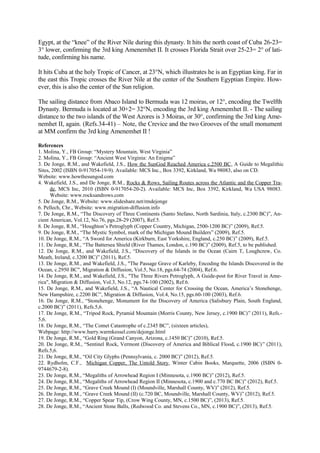 Egypt, at the “knee” of the River Nile during this dynasty. It hits the north coast of Cuba 26-23=
3° lower, confirming the 3rd king Amenemhet II. It crosses Florida Strait over 25-23= 2° of latitude, confirming his name.
It hits Cuba at the holy Tropic of Cancer, at 23°N, which illustrates he is an Egyptian king. Far in
the east this Tropic crosses the River Nile at the center of the Southern Egyptian Empire. However, this is also the center of the Sun religion.
The sailing distance from Abaco Island to Bermuda was 12 moiras, or 12°, encoding the Twelfth
Dynasty. Bermuda is located at 30+2= 32°N, encoding the 3rd king Amenemhet II. - The sailing
distance to the two islands of the West Azores is 3 Moiras, or 30°, confirming the 3rd king Amenemhet II, again. (Refs.34-41) – Note, the Crevice and the two Grooves of the small monument
at MM confirm the 3rd king Amenemhet II !
References
1. Molina, Y., FB Group: “Mystery Mountain, West Virginia”
2. Molina, Y., FB Group: “Ancient West Virginia: An Enigma”
3. De Jonge, R.M., and Wakefield, J.S., How the SunGod Reached America c.2500 BC, A Guide to Megalithic
Sites, 2002 (ISBN 0-917054-19-9). Available: MCS Inc., Box 3392, Kirkland, Wa 98083, also on CD.
Website: www.howthesungod.com
4. Wakefield, J.S., and De Jonge, R.M., Rocks & Rows, Sailing Routes across the Atlantic and the Copper Trade, MCS Inc, 2010 (ISBN 0-917054-20-2). Available: MCS Inc, Box 3392, Kirkland, Wa USA 98083.
Website: www.rocksandrows.com
5. De Jonge, R.M., Website: www.slideshare.net/rmdejonge
6. Pellech, Chr., Website: www.migration-diffusion.info
7. De Jonge, R.M., “The Discovery of Three Continents (Santo Stefano, North Sardinia, Italy, c.2300 BC)”, Ancient American, Vol.12, No.76, pgs.28-29 (2007), Ref.5.
8. De Jonge, R.M., “Houghton’s Petroglyph (Copper Country, Michigan, 2500-1200 BC)” (2009), Ref.5.
9. De Jonge, R.M., “The Mystic Symbol, mark of the Michigan Mound Builders” (2009), Ref.5.
10. De Jonge, R.M., “A Sword for America (Kirkburn, East Yorkshire, England, c.250 BC)” (2009), Ref.5.
11. De Jonge, R.M., “The Battersea Shield (River Thames, London, c.190 BC)” (2009), Ref.5, to be published.
12. De Jonge, R.M., and Wakefield, J.S., “Discovery of the Islands in the Ocean (Cairn T, Loughcrew, Co.
Meath, Ireland, c.3200 BC)” (2011), Ref.5.
13. De Jonge, R.M., and Wakefield, J.S., "The Passage Grave of Karleby, Encoding the Islands Discovered in the
Ocean, c.2950 BC", Migration & Diffusion, Vol.5, No.18, pgs.64-74 (2004), Ref.6.
14. De Jonge, R.M., and Wakefield, J.S., "The Three Rivers Petroglyph, A Guide-post for River Travel in America", Migration & Diffusion, Vol.3, No.12, pgs.74-100 (2002), Ref.6.
15. De Jonge, R.M., and Wakefield, J.S., “A Nautical Center for Crossing the Ocean, America’s Stonehenge,
New Hampshire, c.2200 BC”, Migration & Diffusion, Vol.4, No.15, pgs.60-100 (2003), Ref.6.
16. De Jonge, R.M., “Stonehenge, Monument for the Discovery of America (Salisbury Plain, South England,
c.2000 BC)” (2011), Refs.5,6.
17. De Jonge, R.M., “Tripod Rock, Pyramid Mountain (Morris County, New Jersey, c.1900 BC)” (2011), Refs.5,6.
18. De Jonge, R.M., “The Comet Catastrophe of c.2345 BC”, (sixteen articles),
Webpage: http://www.barry.warmkessel.com/dejonge.html
19. De Jonge, R.M., “Gold Ring (Grand Canyon, Arizona, c.1450 BC)” (2010), Ref.5.
20. De Jonge, R.M., “Sentinel Rock, Vermont (Discovery of America and Biblical Flood, c.1900 BC) ” (2011),
Refs.5,6.
21. De Jonge, R.M., “Oil City Glyphs (Pennsylvania, c. 2000 BC)” (2012), Ref.5.
22. Rydholm, C.F., Michigan Copper, The Untold Story, Winter Cabin Books, Marquette, 2006 (ISBN 09744679-2-8).
23. De Jonge, R.M., “Megaliths of Arrowhead Region I (Minnesota, c.1900 BC)” (2012), Ref.5.
24. De Jonge, R.M., “Megaliths of Arrowhead Region II (Minnesota, c.1900 and c.770 BC BC)” (2012), Ref.5.
25. De Jonge, R.M., “Grave Creek Mound (I) (Moundville, Marshall County, WV)” (2012), Ref.5.
26. De Jonge, R.M., “Grave Creek Mound (II) (c.720 BC, Moundville, Marshall County, WV)” (2012), Ref.5.
27. De Jonge, R.M., “Copper Spear Tip, (Crow Wing County, MN, c.1500 BC)”, (2013), Ref.5.
28. De Jonge, R.M., “Ancient Stone Balls, (Redwood Co. and Stevens Co., MN, c.1900 BC)”, (2013), Ref.5.

 