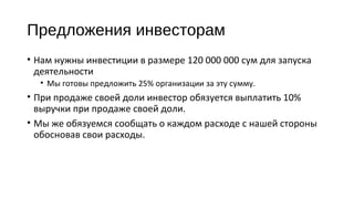 Предложения инвесторам 
• Нам нужны инвестиции в размере 120 000 000 сум для запуска 
деятельности 
• Мы готовы предложить 25% организации за эту сумму. 
• При продаже своей доли инвестор обязуется выплатить 10% 
выручки при продаже своей доли. 
• Мы же обязуемся сообщать о каждом расходе с нашей стороны 
обосновав свои расходы. 
