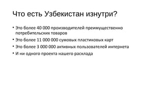 Что есть Узбекистан изнутри? 
• Это более 40 000 производителей преимущественно 
потребительских товаров 
• Это более 11 000 000 сумовых пластиковых карт 
• Это более 3 000 000 активных пользователей интернета 
• И ни одного проекта нашего расклада 
 