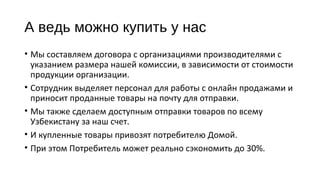 А ведь можно купить у нас 
• Мы составляем договора с организациями производителями с 
указанием размера нашей комиссии, в зависимости от стоимости 
продукции организации. 
• Сотрудник выделяет персонал для работы с онлайн продажами и 
приносит проданные товары на почту для отправки. 
• Мы также сделаем доступным отправки товаров по всему 
Узбекистану за наш счет. 
• И купленные товары привозят потребителю Домой. 
• При этом Потребитель может реально сэкономить до 30%. 
 